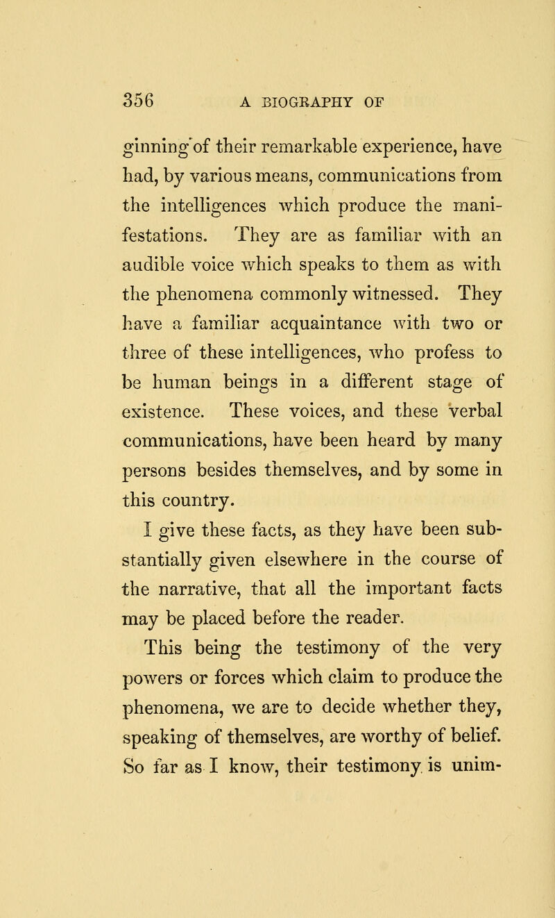 ginning'of their remarkable experience, have had, by various means, communications from the intelligences which produce the mani- festations. They are as familiar with an audible voice which speaks to them as with the phenomena commonly witnessed. They have a familiar acquaintance with two or three of these intelligences, who profess to be human beings in a different stage of existence. These voices, and these verbal communications, have been heard by many persons besides themselves, and by some in this country. I give these facts, as they have been sub- stantially given elsewhere in the course of the narrative, that all the important facts may be placed before the reader. This being the testimony of the very powers or forces which claim to produce the phenomena, we are to decide whether they, speaking of themselves, are worthy of belief. So far as I know, their testimony, is unim-