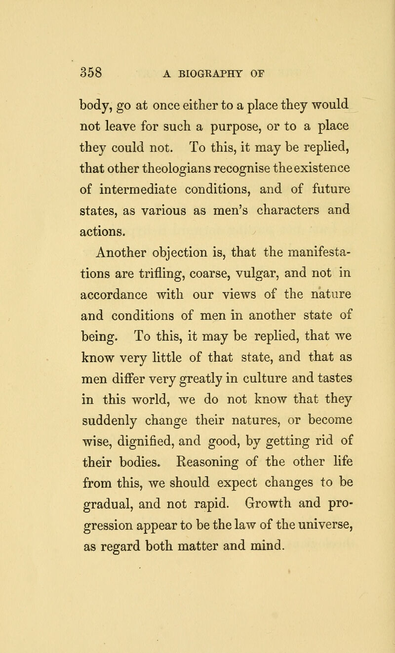 body, go at once either to a place they would not leave for such a purpose, or to a place they could not. To this, it may be replied, that other theologians recognise the existence of intermediate conditions, and of future states, as various as men's characters and actions. Another objection is, that the manifesta- tions are trifling, coarse, vulgar, and not in accordance with our views of the nature and conditions of men in another state of being. To this, it may be replied, that we know very little of that state, and that as men differ very greatly in culture and tastes in this world, we do not know that they suddenly change their natures, or become wise, dignified, and good, by getting rid of their bodies. Reasoning of the other life from this, we should expect changes to be gradual, and not rapid. Growth and pro- gression appear to be the law of the universe, as regard both matter and mind.