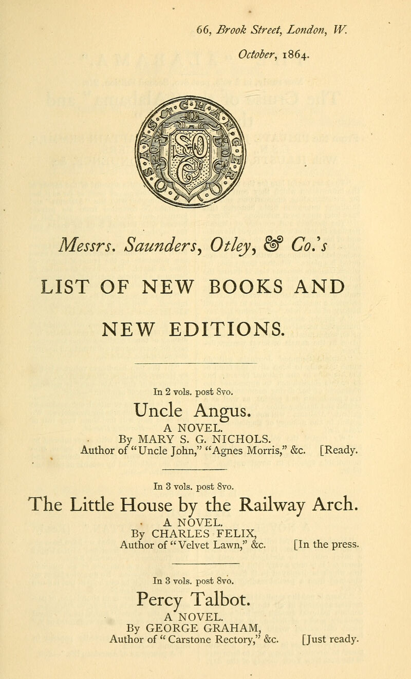 66, Brook Street, Londofi, W. October, 1864. Messrs, Saunders^ Otley^ &^ Go's LIST OF NEW BOOKS AND NEW EDITIONS. In 2 vols, post 8vo. Uncle Angus. A NOVEL. By MARY S. G. NICHOLS. Author of Uncle John, Agnes Morris, &c. [Ready. In 3 vols, post 8vo. The Little House by the Railway Arch. A NOVEL. By CHARLES FELIX, Author of Velvet Lawn, &c. [In the press. In 3 vols, post 8vo. Percy Talbot. A NOVEL. By GEORGE GRAHAM, Author of  Carstone Rectory, &c. [Just ready.