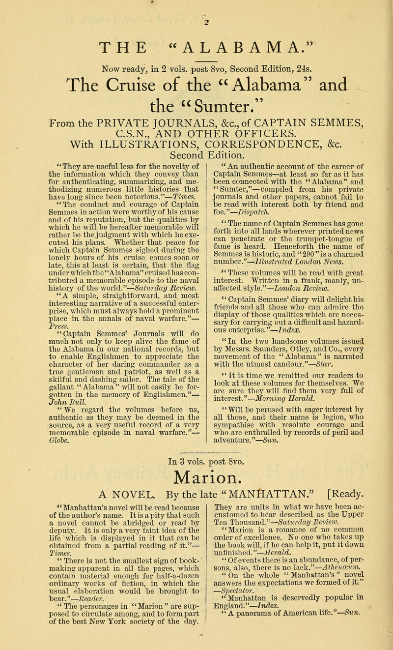 THE ALABAMA. Now ready, in 2 vols, post 8vo, Second Edition, 24s. The Cruise of the Alabama and the Sumter. From the PRIVATE JOURNALS, &c., of CAPTAIN SEMMES, C.S.N., AND OTHER OFFICERS. With ILLUSTRATIONS, CORRESPONDENCE, &c. Second Edition.  They are useful less for the novelty of the information which they convey than for authenticating, summarizing, and me- thodizing numerous little histories that have long since been notorious.—Times. The conduct and courage of Captain Semmes in action were worthy of his cause and of his reputation, but the qualities by which he will be hereafter memorable wUl rather be the judgment with which he exe- cuted his plans. Whether that peace for which Captain Semmes sighed during the lonely hours of his cruise comes soon or late, this at least is certain, that the flag under which the' 'Alabama'' cruised has con- tributed a memorable episode to the naval history of the world.—Saturday Review. A simple, straightforward, and most interesting narrative of a successful enter- prise, which must always hold a prominent place in the annals of naval warfare.— Press. Captain Semmes' Journals will do much not only to keep alive the fame of the Alabama in our national records, but to enable Englishmen to appreciate the character of her daring commander as a true gentleman and patriot, as well as a skilful and dashing sailor. The tale of the gallant  Alabama  will not easily be for- gotten in the memory of Englishmen.— John Bull.  We regard the volumes before us, authentic as they may be deemed in the source, as a very useful record of a very memorable episode in naval warfare.— Globe.  An authentic account of the career of Captain Semmes—at least so far as it has been connected with the Alabama and Sumter,—compiled from his private journals and other papers, cannot faU to be read with interest both by friend and foe.—Dispatcli.  The name of Captain Semmes has gone forth into all lands wherever printed news can penetrate or the trumpet-tongue of fame is heard. Henceforth the name of Semmes is historic, and 290 is a charmed number.—Illustrated London News.  These volumes will be read with gi-eat interest. Written in a frank, manly, un- affected style.—London Review.  Captain Semmes' diary will delight his friends and all those who can admire the display of those qualities which are neces- sary for carrying out a diflieult and hazard- ous enterprise.—Index.  In the two handsome volumes issued by Messrs. Saunders, Otley, and Co., every movement of the Alabama is narrated with the utmost candour.—Star.  It is time we remitted our readers to look at these volumes for themselves. We are sure they will find them very fuU of interest.—Morning Herald. Will be perused with eager interest by aU those, and their name is legion, who sympathise with resolute courage and who are enthralled by records of peril and adventure.—Sun. In 3 vols, post 8vo. Marion. A NOVEL. By the late  MANHATTAN. [Ready.  Manhattan's novel will be read because of the author's name. It is a pity that such a novel cannot be abridged or read by deputy. It is only a very faint idea of the life which is displayed in it that can be obtained from a partial reading of it.— Times.  There is not the smallest sign of book-' making apparent in all the pages, which contain material enough for half-a-dozen ordinary works of fiction, in which the usual elaboration would be brought to bear.—Reader.  The personages in Marion are sup- posed to circulate among, and to form part of the best New York society of the day. They are units in what we have been ac- customed to hear described as the Upper Ten Thousand.—Saturday Review. Marion is a roraanoe of no common order of excellence. No one who takes up the book will, if he can help it, put it down unfinished.—Herald.  Of events there is an abundance, of per- sons, also, there is no lack.—AthencBum.  On the whole  Manhattan's  novel answers the expectations we formed of it. —Spectator. Manhattan is deservedly popular in Englan d.''—Index.  A panorama of American life.—Sun.