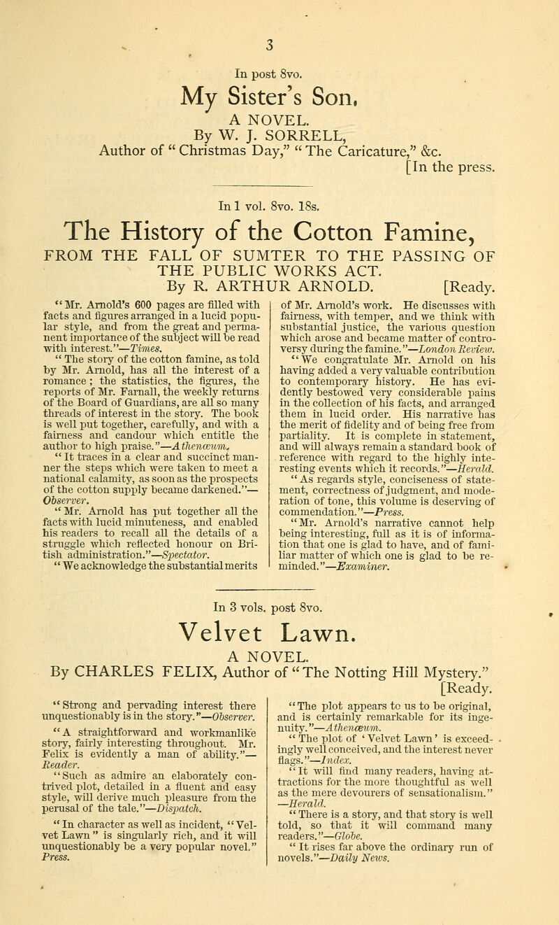 My Sister's Son. A NOVEL. By W. J. SORRELL, Author of  Christmas Day,  The Caricature, &c. [In the press. In 1 vol. 8vo. 18s. The History of the Cotton Famine, FROM THE FALL OF SUMTER TO THE PASSING OF THE PUBLIC WORKS ACT. By R. ARTHUR ARNOLD. [Ready. Mr. Arnold's 600 pages are filled with facts and figiires arranged in a lucid popu- lar style, and from the great and perma- nent importance of the subject will be read with interest.—Times.  The story of the cotton famine, as told by Mr. Arnold, has all the interest of a romance; the statistics, the figures, the reports of Mr. Famall, the weekly returns of the Board of Guardians, are all so many threads of interest in the story. The book is well put together, carefully, and with a fairness and candoui which entitle the author to high praise.—A tlienoium^  It traces rn a clear and succinct man- ner the steps which were taken to meet a national calamity, as soon as the prospects of the cotton supply became darkened.— Observer.  Mr. Arnold has put together all the facts with lucid minuteness, and enabled his readers to recall all the details of a struggle which reflected honour on Bri- tish administration.—Spectator.  We acknowledge the substantial merits of Mr. Ai'nold's work. He discusses with fairness, with temper, and we think with substantial justice, the various question which arose and became matter of contro- versy during the famine.—London Review. We congratulate Mr. Arnold on his having added a very valuable contribution to contemporary history. He has evi- dently bestowed very considerable pains in the collection of his facts, and arranged them in lucid order. His narrative has the merit of fidelity and of being free from partiality. It is complete in statement, and will always remain a standard book of reference with regard to the highly inte- resting events which it records.—Herald. As regards style, conciseness of state- ment, correctness of judgment, and mode- ration of tone, this volume is deserving of commendation.''—Press. Mr. Arnold's narrative cannot help being interesting, full as it is of informa- tion that one is glad to have, and of fami- liar matter of which one is glad to be re- minded. —Examiner. In 3 vols, post 8vo. Velvet Lawn. A NOVEL. By CHARLES FELIX, Author of The Notting Hill Mystery. [Ready. Strong and pervading interest there unquestionably is in the story.—Observer. A straightforward and workmanlike story, fairly interesting throughout. Mr. Felix is evidently a man of ability.— Reader. Such as admire an elaborately con- trived plot, detailed in a fluent and easy style, will derive much pleasure from the perusal of the tale.—Dispatch.  In character as well as incident, Vel- vet Lawn  is singidarly rich, and it will unquestionably be a very popiUar novel. Press. The plot appears tc us to be original, and is certainly remarkable for its inge- nuity. —A thenceum.  The plot of ' Velvet Lawn' is exceed- ingly well conceived, and the interest never flags.—Index. '' It will find many readers, having at- tractions for the more thoughtful as well as the mere devourers of sensationalism. —Herald.  There is a story, and that story is well told, so that it will command many readers.—Globe.  It rises far above the ordinary run of novels.—Daily Nexus.