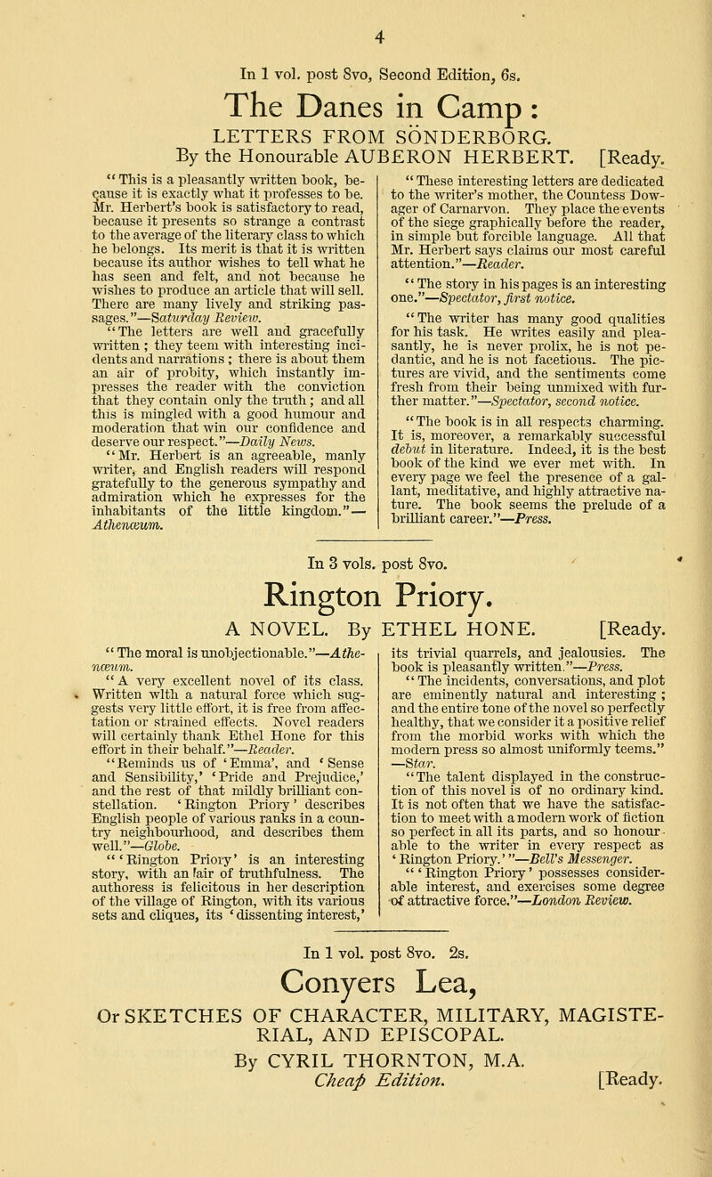 The Danes in Camp: LETTERS FROM SONDERBORG. By the Honourable AUBERON HERBERT. [Ready.  This is a pleasantly written book, be- cause it is exactly what it professes to be. Mr. Herbert's book is satisfactory to read, because it presents so strange a contrast to the average of the literary class to which he belongs. Its merit is that it is written because its author wishes to tell what he has seen and felt, and not because he wishes to produce an article that will sell. There are many lively and striking pas- sages. —Saturday Revieiu. The letters are well and gracefully written ; they teem with interesting inci- dents and narrations ; there is about them an air of probity, which instantly im- presses the reader with the conviction that they contain only the truth; and all this is mingled with a good humour and moderation that win our confidence and deserve our respect.—Daily Neius. Mr. Herbert is an agreeable, manly writer, and English readers will respond gratefully to the generous sympathy and admiration which he expresses for the inhabitants of the little kingdom.— Athenceum.  These interesting letters are dedicated to the writer's mother, the Countess Dow- ager of Carnarvon. They place the events of the siege graphically before the reader, in simple but forcible language. All that Mr. Herbert says claims our most careful attention.—Reader.  The story in his pages is an interesting one.—Spectator, first notice. The writer has many good qualities for his task. He writes easily and plea- santly, he is never prolix, he is not pe- dantic, and he is not facetious. The pic- tures are vivid, and the sentiments come fresh from their being unmixed with fur- ther matter.—Spectator, second notice.  The book is in all respects charming. It is, moreover, a remarkably successful dehut in literature. Indeed, it is the best book of the kind we ever met with. In every page we feel the presence of a gal- lant, meditative, and highly attractive na- ture. The book seems the prelude of a brilliant career.—Press. In 3 vols, post 8vo. Rington Priory. A NOVEL. By ETHEL HONE. [Ready.  The moral is unobjectionable.—Athe- nceum. A very excellent novel of its class. Written with a natural force which sug- gests very little effort, it is free from affec- tation or strained effects. Novel readers will certainly thank Ethel Hone for this effort in their behalf.—Reader. '' Reminds us of ' Emma', and ' Sense and Sensibility,' 'Pride and Prejudice,' and the rest of that mildly brilliant con- stellation. ' Rington Priory ' describes English people of various ranks in a coun- try neighbourhood, and describes them well.—Globe. 'Rington Priory' is an interesting story, with an fair of truthfulness. The authoress is felicitous in her description of the village of Rington, with its various sets and cliques, its 'dissenting interest,' The its trivial quarrels, and jealousies, book is pleasantly written.—Press.  The incidents, conversations, and plot are eminently natural and interesting ; and the entire tone of the novel so perfectly healthy, that we consider it a positive relief from the morbid works with which the modern press so almost uniformly teems. —Star. The talent displayed in the construc- tion of this novel is of no ordinary kind. It is not often that we have the satisfac- tion to meet with a modern work of fiction so perfect in all its parts, and so honour- able to the writer in every respect as ' Rington Priory.'—Bell's Messenger. 'Rington Priory' possesses consider- able interest, and exercises some degree of attractive force.—London Review. In 1 vol. post 8vo. 2s. Conyers Lea, Or SKETCHES OF CHARACTER, MILITARY, MAGISTE- RIAL, AND EPISCOPAL. By CYRIL THORNTON, M.A. Cheap Edition. [Ready.