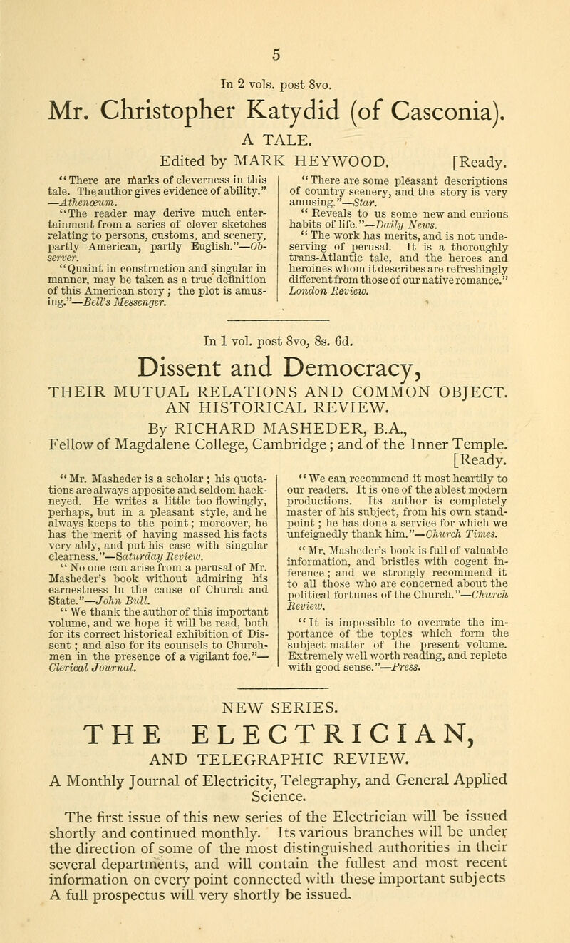 Mr. Christopher Katydid (of Casconia). A TALE. Edited by MARK HEYWOOD. [Ready. There are niarks of cleverness in this tale. The author gives evidence of ability. —Afhenonim. The reader may derive much enter- tainment from a series of clever sketches relating to persons, customs, and scenery, partly American, partly Euglish.—Ob- server. Quaint in construction and singular in manner, may be taken as a true definition of this American story; the plot is amus- ing.—BdVs Messenger. There are some pleasant descriptions of country scenery, and the story is very amusing.—Star. Eeveals to us some new and curious habits of life.—Daily Neius. The work has merits, and is not unde- serving of perusal. It is a thoroughly trans-Atlantic tale, and the heroes and heroines whom it describes are refreshingly different from those of our native romance. London Review. In 1 vol. post 8vo, 8s. 6d. Dissent and Democracy, THEIR MUTUAL RELATIONS AND COMMON OBJECT. AN HISTORICAL REVIEW. By RICHARD MASHEDER, B.A., Fellow of Magdalene College, Cambridge; and of the Inner Temple. [Ready. Mr. Masheder is a scholar ; his quota- tions are always apposite and seldom hack- neyed. He writes a little too flowingly, perhaps, but in a pleasant style, and he always keeps to the point; moreover, he has the merit of having massed his facts very ably, and put his case with singular clearness.—Saturday Revieio. No one can arise from a perusal of Mr. Masheder's book without admiring his earnestness In the cause of Church and State.—John Bull. We thank the author of this important volume, and we hope it will be read, both for its coiTect historical exhibition of Dis- sent ; and also for its counsels to Church- men in the presence of a vigilant foe.— Clerical Journal. We can recommend it most heartily to our readers. It is one of the ablest modem productions. Its author is completely master of his subject, from his own stand- point ; he has done a service for which we unfeignedly thank him.—Church Times. Mr, Masheder's book is full of valuable information, and bristles with cogent in- ference ; and we strongly recommend it to all those who are concerned about the political fortunes of the Church.—Church Review. It is impossible to overrate the im- portance of the toioics which form the subject matter of the present volume. Extremely well worth reading, and replete with good sense.—Press. NEW SERIES. THE ELECTRICIAN, AND TELEGRAPHIC REVIEW. A Monthly Journal of Electricity, Telegraphy, and General Applied Science. The first issue of this new series of the Electrician will be issued shortly and continued monthly. Its various branches will be under the direction of some of the most distinguished authorities in their several departments, and will contain the fullest and most recent information on every point connected with these important subjects A full prospectus will very shortly be issued.