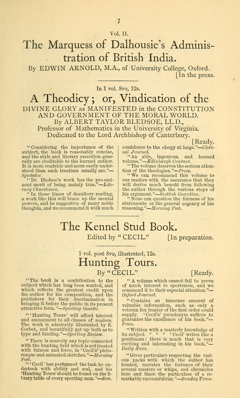 The Marquess of Dalhousie's Adminis- tration of British India. By EDWIN ARNOLD, M.A., of University College, Oxford. [In the press. In 1 vol. 8vo, 12s. A Theodicy; or. Vindication of the DIVINE GLORY as MANIFESTED in the CONSTITUTION AND GOVERNMENT OF THE MORAL WORLD. By ALBERT TAYLOR BLEDSOE, LL.D., Professor of Mathematics in the University of Virginia. Dedicated to the Lord Archbishop of Canterbury. [Ready. Considering the importance of the subject, the book is reasonably concise, and the style and literary execution gene- rally are creditable to the learned author. It is more readable and more easily under- stood than such treatises usually are.— Sx)&ctator. Dr. Bledsoe's work has the pre-emi- nent merit of being mainly true.—Lite- rary CJiurcliman.  In these times of desultory reading, a work like this will brace up the mental powers, and be suggestive of many noble thoughts, and we recommend it with much confidence to the clergy at large.—Cleri- cal Journal. An able, ingenious, and learned volume.—Edinburgh CourOjiit.  The volume deserves the serious atten- tion of the theologian.—Press.  We can recommend this volume to our readers with the assurance that they will derive much benefit from following the author through the various steps of his argiunent.—Scottish Guardian.  None can question the fairness of his statements or the general cogency of his reasoning.—Morning Post. The Kennel Stud Book. Edited by CECIL. [In preparation. 1 vol. post 8yo, illustrated, 12s. Hunting Tours. By CECIL. The book is a contribution to the subject which has long been wanted, and which reflects the greatest credit upon the author for his composition, and the publishers for their discrimination in bringing it before the public in its present attractive form.—Siwrting Gazette. 'Hunting Tours' will afford interest and amusement to all classes of readers. The work is admirably illustrated by E. Corbet, and beautifully ggt up both as to type and binding.—Sporting Review.  There is scarcely any topic connected with the hunting field which is not treated with fulness and force, in 'Cecil's'pictu- resque and animated sketches.—Morning Post.  ' Cecil' has performed the task he un- dertook with ability and zeal, and his 'Hunting Tours' should be found on the li- brary table of every sporting man.—Sun. [Ready.  A volume which cannot fail to prove of much interest to sportsmen, and we commend it to their especial attention.— Oxford Journal.  Contains an immense amount of valuable information, such as only a veteran fox hunter of the first order could supply. 'Cecil's' pseudonym suffices to guarantee the exceUenee of his book.— Press.  Written with a masterly knowledge of its subject * * * ' Cecil' writes like a gentleman: there is much that is very exciting and interestiug in his book.— Daily Neaos.  Gives particulars respecting the vari- ous packs with which the author has hunted, naiTates the fortunes of their several masters or whips, and chronicles here and there the particulars of a re- markably successful run.—Sunday Times.