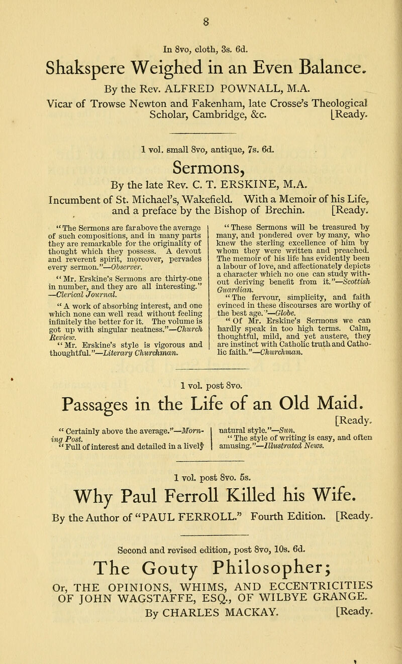 Shakspere Weighed in an Even Balance. By the Rev. ALFRED POWNALL, M.A. Vicax of Trowse Newton and Fakenham, late Crosse's Theological Scholar, Cambridge, &c. [Ready. 1 vol. small 8vo, antique, 7s. 6d. Sermons, By the late Rev. C. T. ERSKINE, M.A. Incumbent of St. Michael's, Wakefield. With a Memoir of his Life, and a preface by the Bishop of Brechin. [Ready. The Sermons are far above the average of such compositions, and in many parts they are remarkable for tlie originality of thought which they possess. A devout and reverent spirit, moreover, pervades every sermon.—Observer. Mr. ErsMne's Sermons are thirty-one in number, and they are all interesting. —Clerical Journal.  A work of absorbing interest, and one which none can well read without feeling infinitely the better for it. The volume is got up with singular neatness.—Church Review. Mr. Erskine's style is vigorous and thoughtful.—Literary Churchman. These Sermons will be treasured by many, and pondered over by many, who knew the sterling excellence of him by whom they were written and preached. Tlie memoir of his life has evidently been a labour of love, and afffectionately depicts a character which no one can study with- out deriving benefit from it.—Scottish Guardian.  The fervour, simplicity, and faith evinced in these discoiirses are worthy of the best age.'—Globe.  Of Mr. Erskine's Sermons we can hardly speak in too high terms. Calm, thoughtful, mild, and yet austere, they are instinct with Catholic truth and Catho- lic faith.—Churchman. 1 voL post 8vo. Passages in the Life of an Old Maid.  Certainly above the average.—Mom- ing Post.  Full of interest and detailed in a lively [Ready, natural style.—Su7i.  The style of writing is easy, and often amusing.—Illustrated News. 1 Yol. post 8vo. 6s. Why Paul FerroU Killed his Wife. By the Author of PAUL FERROLL. Fourth Edition. [Ready. Second and revised edition, post 8vo, 10s. 6d. The Gouty Philosopher; Or, THE OPINIONS, WHIMS, AND ECCENTRICITIES OF JOHN WAGSTAFFE, ESQ., OF WILBYE GRANGE. By CHARLES MACKAY. [Ready.