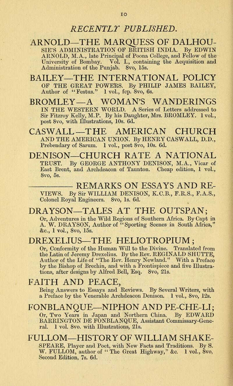 RECENTLY PUBLISHED, ARNOLD—THE MARQUESS OF DALHOU- SIE'S ADMINISTRATION OF BRITISH INDIA. By EDWIN ARNOLD, M.A., late Principal of Poona College, and Fellow of the University of Bombay. Vol. I., containing the Acquisition and Administration of the Punjab. 8vo, 15s. BAILEY—THE INTERNATIONAL POLICY OF THE GREAT POWERS. By PHILIP JAMES BAILEY, Author of Festus. 1 vol., fcp. 8vo, 6s. BROMLEY—A WOMAN'S WANDERINGS IN THE WESTERN WORLD. A Series of Letters addressed to Sir Fitzroy Kelly, M.P. By his Daughter, Mrs. BROMLEY. IvoL, post 8vo, with Illustrations, 10s. 6d. CASWALL—THE AMERICAN CHURCH AND THE AMERICAN UNION. By HENRY CASWALL, D.D., Prebendary of Sarum. 1 vol., post Svo, 10s. 6d. DENISON—CHURCH RATE A NATIONAL TRUST. By GEORGE ANTHONY DENISON, M.A., Vicar of East Brent, and Archdeacon of Taunton. Cheap edition, 1 vol., Svo, 5s. REMARKS ON ESSAYS AND RE- VIEWS. By Sir WILLIAM DENISON, K.C.B., F.R.S., F.A.S., Colonel Royal Engineers. Svo, Is. 6d. DRAYSON—TALES AT THE OUTSPAN; Or, Adventures in the Wild Regions of Southern Africa. By Capt in A. W. DRAYSON, Author of Sporting Scenes in South Africa, &c., 1 vol., Svo, 15s. DREXELIUS—THE HELIOTROPIUM; Or, Conformity of the Human Will to the Divine. Translated from the Latin of Jeremy Drexelius. By the Rev. REGINALD SHUTTE, Author of the Life of The Rev. Henry Newland. With a Preface by the Bishop of Brechin, and with a Frontispiece and five Illustra- tions, after designs by Alfred Bell, Esq. Svo, 21s. FAITH AND PEACE, Being Answers to Essays and Reviews. By Several Writers, with a Preface by the Venerable Archdeacon Denison. 1 vol., Svo, 12s. FONBLANQUE—NIPHON AND PE-CHE-LI; Or, Two Years in Japan and Northern China. By EDWARD BARRINGTON DE FONBLANQUE, Assistant Commissary-Gene- ral. 1 vol. Svo. with Illustrations, 21s. FULLOM—HISTORY OF WILLIAM SHAKE- SPEARE, Player and Poet, with New Facts and Traditions. By S. W. FULLOM, author of  The Great Highway, &c. 1 vol., Svo, Second Edition, 7s. 6d.
