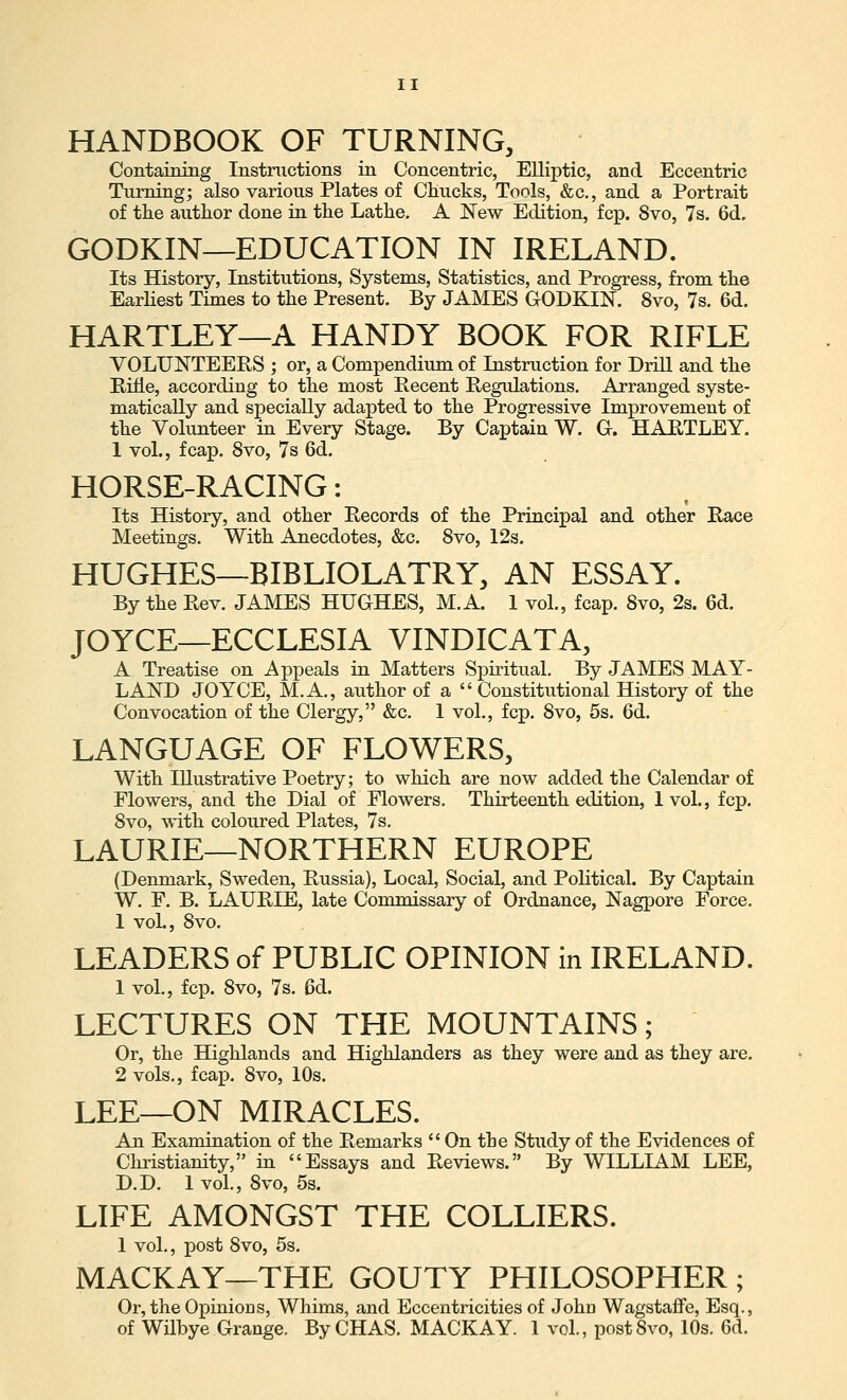HANDBOOK OF TURNING, Containing Instructions in Concentric, Elliptic, and Eccentric Turning; also various Plates of Clincks, Tools, &c., and a Portrait of the author done in the Lathe, A New Edition, fcp. 8vo, 7s. 6d. GODKIN—EDUCATION IN IRELAND. Its History, Institutions, Systems, Statistics, and Progress, from the Earliest Times to the Present. By JAMES GODKIN. 8vo, 7s. 6d. HARTLEY—A HANDY BOOK FOR RIFLE VOLUNTEERS ; or, a Compendium of Instruction for Drill and the Rifle, according to the most Recent Regidations. Arranged syste- matically and specially adapted to the Progressive Improvement of the Volunteer in Every Stage. By Captain W. G. HARTLEY. 1 vol., fcap. 8vo, 7s 6d. HORSE-RACING: Its History, and other Records of the Principal and other Race Meetings. With Anecdotes, &c. 8vo, 12s. HUGHES—BIBLIOLATRY, AN ESSAY. By the Rev. JAMES HUGHES, M.A. 1 vol., fcap. 8vo, 2s. 6d. JOYCE—ECCLESIA VINDICATA, A Treatise on Appeals in Matters Spiritual. By JAMES MAY- LAND JOYCE, M.A, author of a  Constitutional History of the Convocation of the Clergy, &c. 1 vol., fcp. 8vo, 5s. 6d. LANGUAGE OF FLOWERS, With Illustrative Poetry; to which are now added the Calendar of Flowers, and the Dial of Flowers. Thirteenth edition, 1 vol., fcp. 8vo, with coloured Plates, 7s. LAURIE—NORTHERN EUROPE (Denmark, Sweden, Russia), Local, Social, and Political. By Captain W. F. B. LAURIE, late Commissary of Ordnance, Nagpore Force. 1 voL, 8vo. LEADERS of PUBLIC OPINION in IRELAND. 1 vol., fcp. 8vo, 7s. 6d. LECTURES ON THE MOUNTAINS; Or, the Highlands and Highlanders as they were and as they are. 2 vols,, fcap. 8vo, 10s. LEE—ON MIRACLES. An Examination of the Remarks  On the Study of the Evidences of Christianity, in Essays and Reviews. By WILLIAM LEE, D.D. 1 vol., 8vo, 5s. LIFE AMONGST THE COLLIERS. 1 vol., xDost 8vo, 5s. MACKAY—THE GOUTY PHILOSOPHER; Or, the Opinions, Whims, and Eccentricities of John WagstafFe, Esq., of Wilbye Grange. By CHAS. MACKAY. 1 vol., postSvo, 10s. 6d.