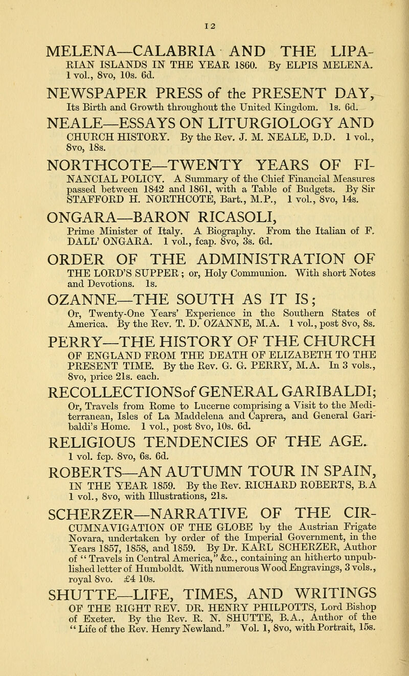 MELENA—CALABRIA AND THE LIPA- KIAN ISLANDS IN THE YEAE 1860. By ELPIS MELENA. 1 vol., 8vo, 10s. 6cl. NEWSPAPER PRESS of the PRESENT DAY, Its Birtli and Growth, tlirougliout tlie United Kingdom, Is. 6d. NEALE—ESSAYS ON LITURGIOLOGY AND CHURCH HISTOEY. By the Eev. J. M. NEALE, D.D. 1 vol., Svo, 18s. NORTHCOTE—TWENTY YEARS OF FI- NANCIAL POLICY. A Summary of the Chief Financial Measures passed between 1842 and 1861, with a Table of Budgets. By Sir STAEFOED H. NOETHCOTE, Bart., M.P., 1 vol., 8vo, 14s. ONGARA—BARON RICASOLI, Prime Minister of Italy. A Biography. From the Italian of F. DALL' ONGAEA. 1 vol., fcap. Svo, 3s. 6d. ORDER OF THE ADMINISTRATION OF THE LOED'S SUPPEE; or. Holy Communion. With short Notes and Devotions. Is. OZANNE—THE SOUTH AS IT IS; Or, Twenty-One Years' Experience in the Southern States of America. By the Eev. T. D. OZANNE, M.A. 1 vol., post Svo, Ss. PERRY—THE HISTORY OF THE CHURCH OF ENGLAND FEOM THE DEATH OF ELIZABETH TO THE PEESENT TIME. By the Eev. G. G. PEEEY, M.A. In 3 vols., Svo, price 21s. each. RECOLLECTIONSof GENERAL GARIBALDI; Or, Travels from Eome to Lucerne comprising a Visit to the Medi- terranean, Isles of La Maddelena and Caprera, and General Gari- baldi's Home. 1 vol., post Svo, 10s. 6d. RELIGIOUS TENDENCIES OF THE AGE. 1 vol. fcp. Svo, 6s. 6d. ROBERTS—AN AUTUMN TOUR IN SPAIN, IN THE YEAE 1859. By the Eev. EICHAED EOBEETS, B.A 1 vol., Svo, with Illustrations, 21s. SCHERZER—NARRATIVE OF THE Cir- cumnavigation OF THE GLOBE by the Austrian Frigate Novara, undertaken by order of the Imperial Government, in the Years 1857, 1858, and 1859. By Dr. KAEL SCHEEZEE, Author of Travels in Central America, &c., containing an hitherto unpub- lished letter of Humboldt. With numerous Wood Engravings, 3 vols., royal Svo. £4 10s. SHUTTE—LIFE, TIMES, AND WRITINGS OF THE EIGHT EEV. DE. HENEY PHILPOTTS, Lord Bishop of Exeter. By the Eev. E. N. SHUTTE, B.A., Author of the Life of the Eev. Henry Newland. Vol. 1, Svo, with Portrait, 15s.
