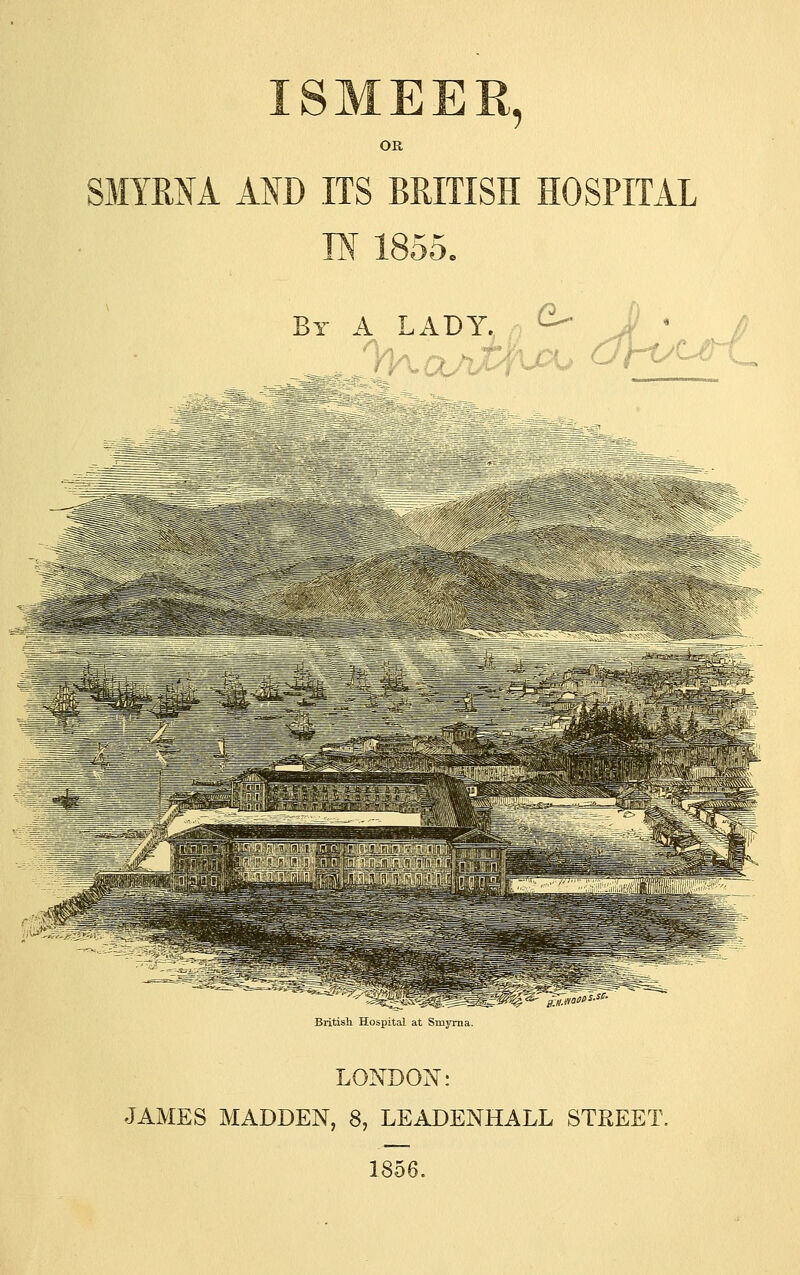 ISMEER, SMYRNA AND ITS BRITISH HOSPITAL IN 1855. By a lady, ,, ^- J ' V fl'll ^fes-:: 'f^^%' .*^* \^«^-c- •> f Blitisll IJ„-|,i. L- .Ll Ml.MIT. LONDON: JAMES MADDEN, 8, LEADENHALL STREET. 1856.