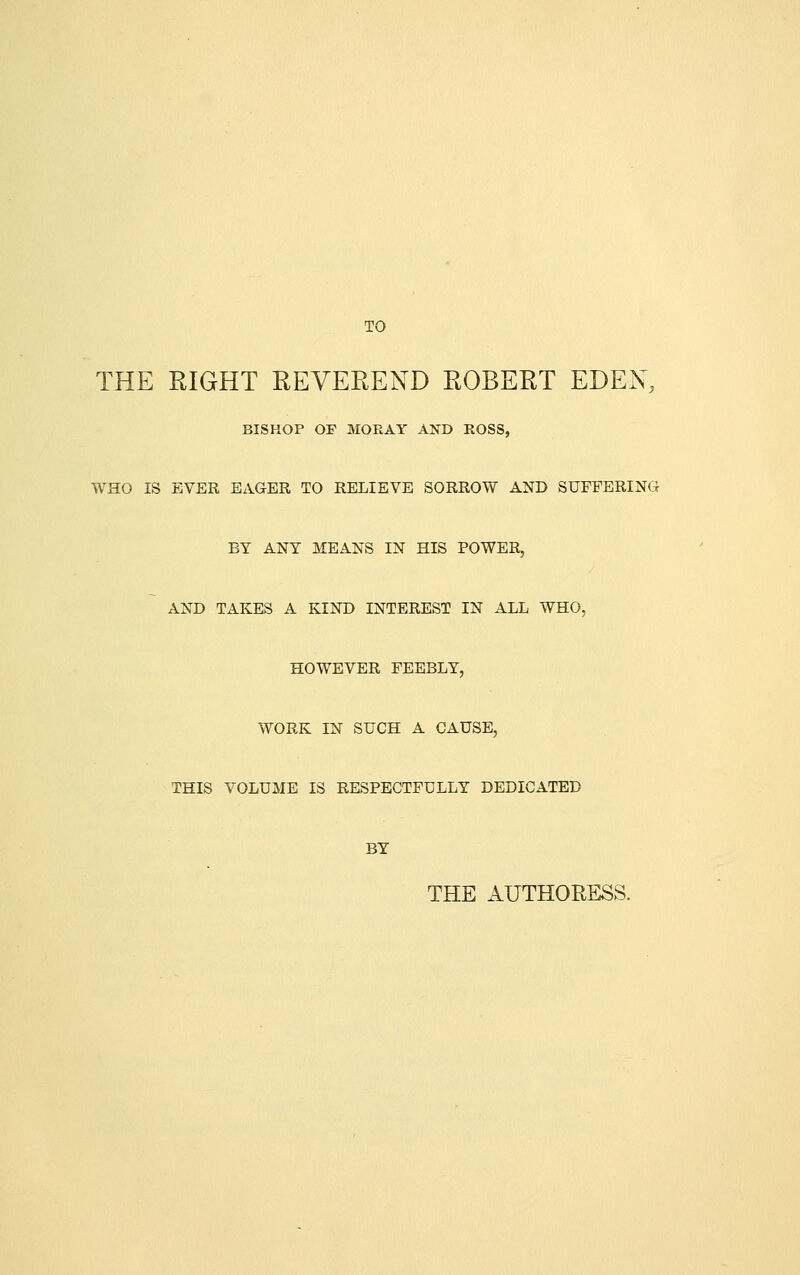 TO THE RIGHT EEVEREND ROBERT EDEN, BISHOP OF MORAY AND ROSS, WHO IS EVER EAGER TO RELIEVE SORROW AND SUFFERING BY ANY MEANS IN HIS POWER, AND TAKES A KIND INTEREST IN ALL WHO, HOWEVER FEEBLY, WORK IN SUCH A CAUSE, THIS VOLUME IS RESPECTFULLY DEDICATED BY THE AUTHORESS.