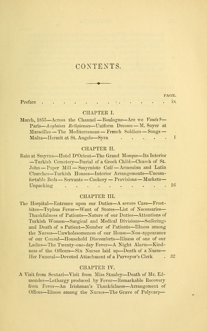 CONTENTS. PAGE. Preface • . • . • . ix CHAPTER I. March, 1855—Across the Channel —Boulogne—Are we Voues ?— Paris—Anglaises Religieuses—Uniform Dresses — M. Soyer at Marseilles — The Mediterranean—French Soldiers — Songs — Malta—Hermit at St. Angelo—Syra . . . . .1 CHAPTER II. Rain at Smyrna—Hotel D'Orient—The Grand Mosque—Its Interior —Turkish Cemetery—Burial of a Greek Child—Church of St. John — Paper Mill — Smyrniote Cafe—Armenian and Latin Churches—Turkish Houses—Interior Arrangements—Uncom- fortable Beds — Servants — Cookery — Provisions — Markets— Unpacking 16 CHAPTER III. The Hospital—Entrance upon oui' Duties—A severe Case—Frost- bites—Typhus Fever—Want of Stores—List of Necessaries- Thankfulness of Patients—Natixre of our Duties—Attentions of Turkish Women—Surgical and Medical Divisions—Sufferings and Death of a Patient—Number of Patients—Illness among the Nurses—Unwholesomeness of our House—Non-appearance of our Consul—Household Discomforts—Illness of one of our Ladies—The Twenty-one-day Fever—A Night Alarm—Kind- ness of the Officers—Six Nurses laid up—Death of a Nurse— Her Funeral—Devoted Attachment of a Purveyor's Clerk . 32 CHAPTER ly. A Visit fi'om Scutari—Visit from Miss Stanley—Death of Mr. Ed- mondes—Lethargy produced by Fever—Remarkable Recovery from Fever—An Irishman's Thankfulness—Arrangement of Offices—Illness among the Nurses—The Grave of Polycarp—