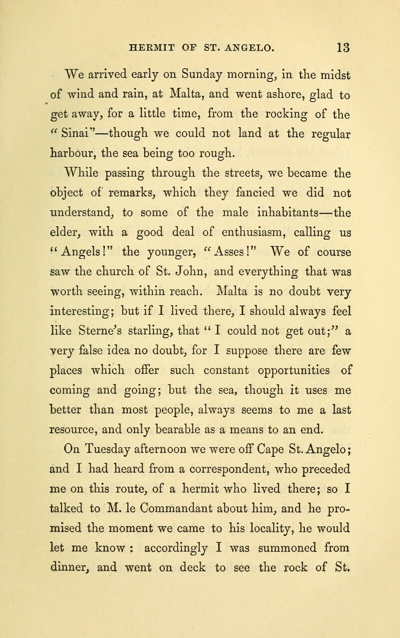 We arrived early on Sunday morning, in tlie midst of wind and rain, at Malta, and went ashore, glad to get away, for a little time, from the rocking of the  Sinai''—though we could not land at the regular harbour, the sea being too rough. While passing through the streets, we became the object of remarks, which they fancied we did not understand, to some of the male inhabitants—the elder, with a good deal of enthusiasm, calling us *'Angels! the younger, ^^Asses! We of course saw the church of St. John, and everything that was worth seeing, within reach. Malta is no doubt very interesting; but if I lived there, I should always feel like Sterne^s starling, that  I could not get out;^^ a yery false idea no doubt, for I suppose there are few places which offer such constant opportunities of coming and going; but the sea, though it uses me better than most people, always seems to me a last resource, and only bearable as a means to an end. On Tuesday afternoon we were off Cape St. Angelo; and I had heard from a correspondent, who preceded me on this route, of a hermit who lived there; so I talked to M. le Commandant about him, and he pro- mised the moment we came to his locality, he would let me know : accordingly I was summoned from dinner, and went on deck to see the rock of St.