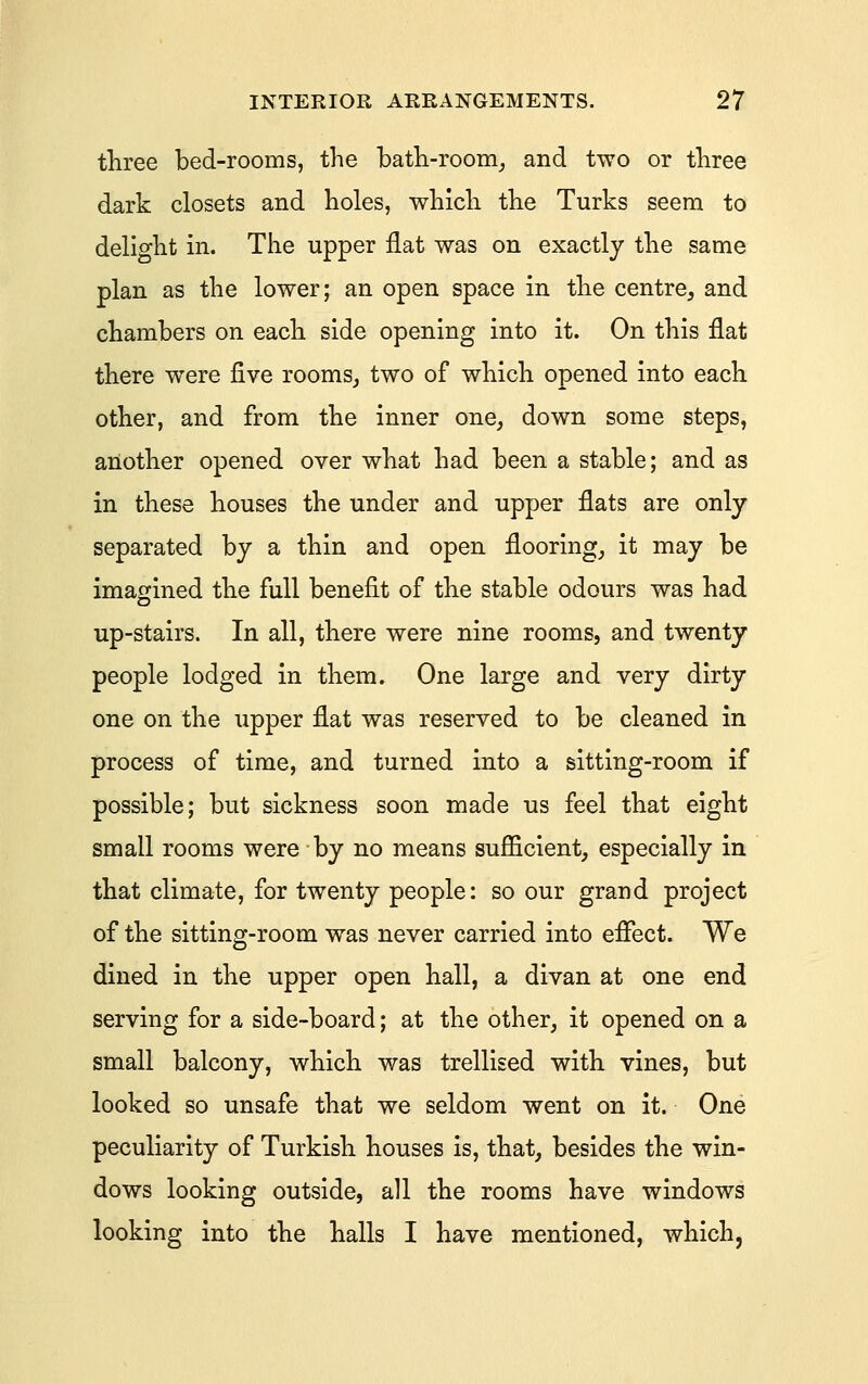 three bed-rooms, the batli-room_, and two or three dark closets and holes, which the Turks seem to delight in. The upper flat was on exactly the same plan as the lower; an open space in the centre, and chambers on each side opening into it. On this flat there were five rooms, two of which opened into each other, and from the inner one, down some steps, another opened over what had been a stable; and as in these houses the under and upper flats are only- separated by a thin and open flooring, it may be imagined the full benefit of the stable odours was had up-stairs. In all, there were nine rooms, and twenty people lodged in them. One large and very dirty one on the upper flat was reserved to be cleaned in process of time, and turned into a sitting-room if possible; but sickness soon made us feel that eight small rooms were by no means sufficient, especially in that climate, for twenty people: so our grand project of the sitting-room was never carried into eflect. We dined in the upper open hall, a divan at one end serving for a side-board; at the other, it opened on a small balcony, which was trellised with vines, but looked so unsafe that we seldom went on it. One peculiarity of Turkish houses is, that, besides the win- dows looking outside, all the rooms have windows looking into the halls I have mentioned, which,