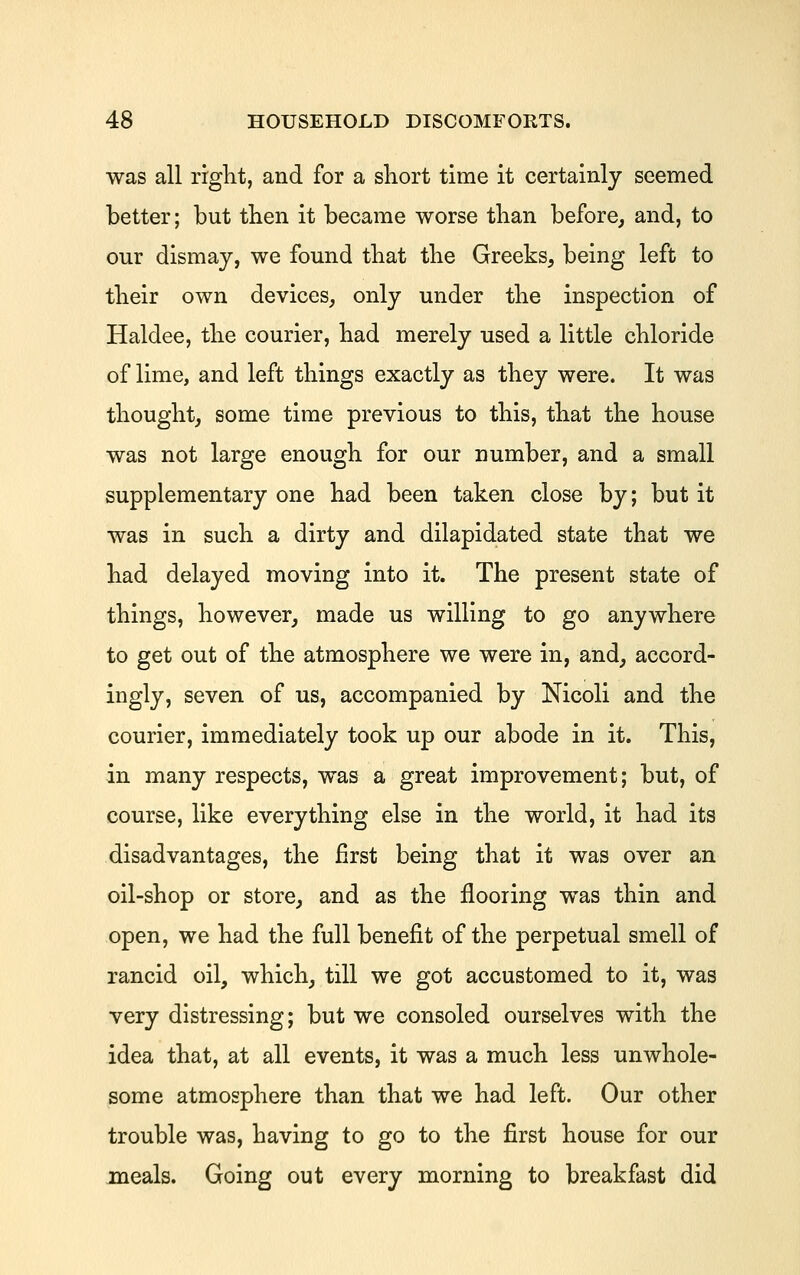 was all riglit, and for a sliort time it certainly seemed better; but then it became worse than before, and, to our dismay, we found tbat tbe Greeks, being left to their own devices, only under tlie inspection of Haldee, tlie courier, bad merely used a little cbloride of lime, and left things exactly as they were. It was thought, some time previous to this, that the house was not large enough for our number, and a small supplementary one had been taken close by; but it was in such a dirty and dilapidated state that we had delayed moving into it. The present state of things, however, made us willing to go anywhere to get out of the atmosphere we were in, and, accord- ingly, seven of us, accompanied by Nicoli and the courier, immediately took up our abode in it. This, in many respects, was a great improvement; but, of course, like everything else in the world, it had its disadvantages, the first being that it was over an oil-shop or store, and as the flooring was thin and open, we had the full benefit of the perpetual smell of rancid oil, which, till we got accustomed to it, was very distressing; but we consoled ourselves with the idea that, at all events, it was a much less unwhole- some atmosphere than that we had left. Our other trouble was, having to go to the first house for our meals. Going out every morning to breakfast did