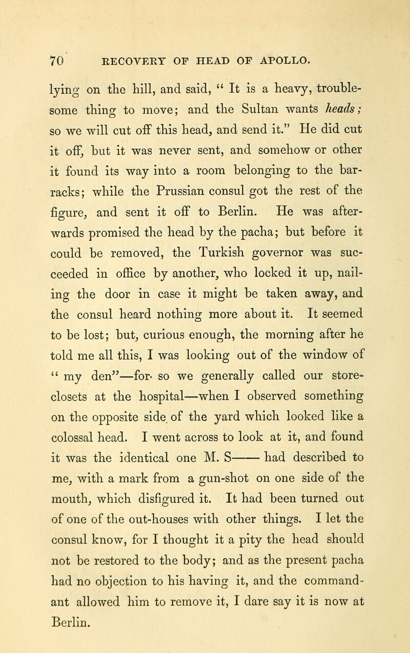 lying on the hill, and said, It is a heavy, trouble- some thing to move; and the Sultan wants heads; so we will cut off this head, and send it. He did cut it oiF, but it was never sent, and somehow or other it found its way into a room belonging to the bar- racks; while the Prussian consul got the rest of the figure, and sent it off to Berlin. He was after- wards promised the head by the pacha; but before it could be removed, the Turkish governor was suc- ceeded in office by another, who locked it up, nail- ing the door in case it might be taken away, and the consul heard nothing more about it. It seemed to be lost; but, curious enough, the morning after he told me all this, I was looking out of the window of  my den^^—for- so we generally called our store- closets at the hospital—when I observed something on the opposite side of the yard which looked like a colossal head. I went across to look at it, and found it was the identical one M. S had described to me, with a mark from a gun-shot on one side of the mouth, which disfigured it. It had been turned out of one of the out-houses with other things. I let the consul know, for I thought it a pity the head should not be restored to the body; and as the present pacha had no objection to his having it, and the command- ant allowed him to remove it, I dare say it is now at Berlin.