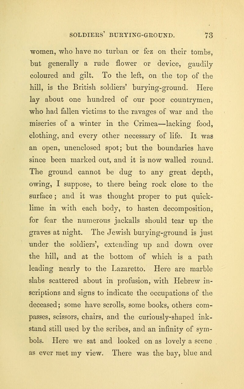 soldiers' burying-ground. 78 women, wlio have no turban or fez on their tombs, but generally a rude flower or device, gaudily coloured and gilt. To the left, on the top of the hill, is the British soldiers' burying-ground. Here lay about one hundred of our poor countrymen, who had fallen victims to the ravages of war and the miseries of a winter in the Crimea—lacking food, clothing, and every other necessary of life. It was an open, unenclosed spot; but the boundaries have since been marked out, and it is now walled round. The ground cannot be dug to any great depth, owing, I suppose, to there being rock close to the surface ; and it was thought proper to put quick- lime in with each body, to hasten decomposition, for fear the numerous jackalls should tear up the graves at night. The Jewish burying-ground is just under the soldiers', extending up and down over the hill, and at the bottom of which is a path leading nearly to the Lazaretto. Here are marble slabs scattered about in profusion, with Hebrew in- scriptions and signs to indicate the occupations of the deceased; some have scrolls^ some books, others com- passes, scissors, chairs, and the curiously-shaped ink- stand still used by the scribes, and an infinity of sym- bols. Here we sat and looked on as lovely a scene as ever met my view. There was the bay, blue and