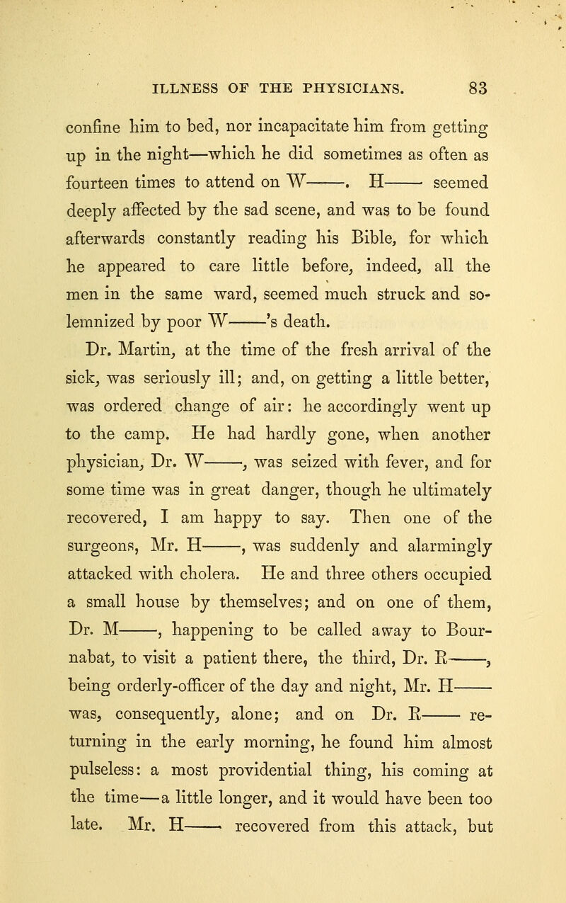 confine him to bed, nor incapacitate him from getting up in the night—which he did sometimes as often as fourteen times to attend on W . H seemed deeply affected by the sad scene, and was to be found afterwards constantly reading his Bible, for which he appeared to care little before^ indeed, all the men in the same ward, seemed much struck and so- lemnized by poor W 's death. Dr. Martin^ at the time of the fresh arrival of the sickj was seriously ill; and, on getting a little better, was ordered change of air: he accordingly went up to the camp. He had hardly gone, when another physician^ Dr. W _, was seized with fever, and for some time was in great danger, though he ultimately recovered, I am happy to say. Then one of the surgeons, Mr. H , was suddenly and alarmingly attacked with cholera. He and three others occupied a small house by themselves; and on one of them, Dr. M , happening to be called away to Bour- nabat^ to visit a patient there, the third. Dr. H , being orderly-officer of the day and night, Mr. H was, consequently^ alone; and on Dr. E re- turning in the early morning, he found him almost pulseless: a most providential thing, his coming at the time—a little longer, and it would have been too late. Mr. H—— recovered from this attack, but