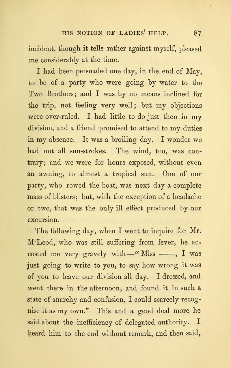 incident, thougli it tells rather against myself, pleased me considerably at the time. I had been persuaded one day, in the end of May, to be of a party who were going by water to the Two Brothers; and I was by no means inclined for the trip, not feeling very well; but my objections were over-ruled. I had little to do just then in my division, and a friend promised to attend to my duties in my absence. It was a broiling day. I wonder we had not all sun-strokes. The wind, too, was con- trary; and we were for hours exposed, without even an awning, to almost a tropical sun. One of our party, who rowed the boat, was next day a complete mass of blisters; but, with the exception of a headache or two, that was the only ill effect produced by our excursion. The following day, when I went to inquire for Mr. M'Leod, who was still suffering from fever, he ac- costed me very gravely with—^^ Miss , I was just going to write to you, to say how wrong it was of you to leave our division all day. I dressed, and went there in the afternoon, and found it in such a state of anarchy and confusion, I could scarcely recog- nise it as my own. This and a good deal more he said about the inefficiency of delegated authority. I teard him to the end without remark, and then said,