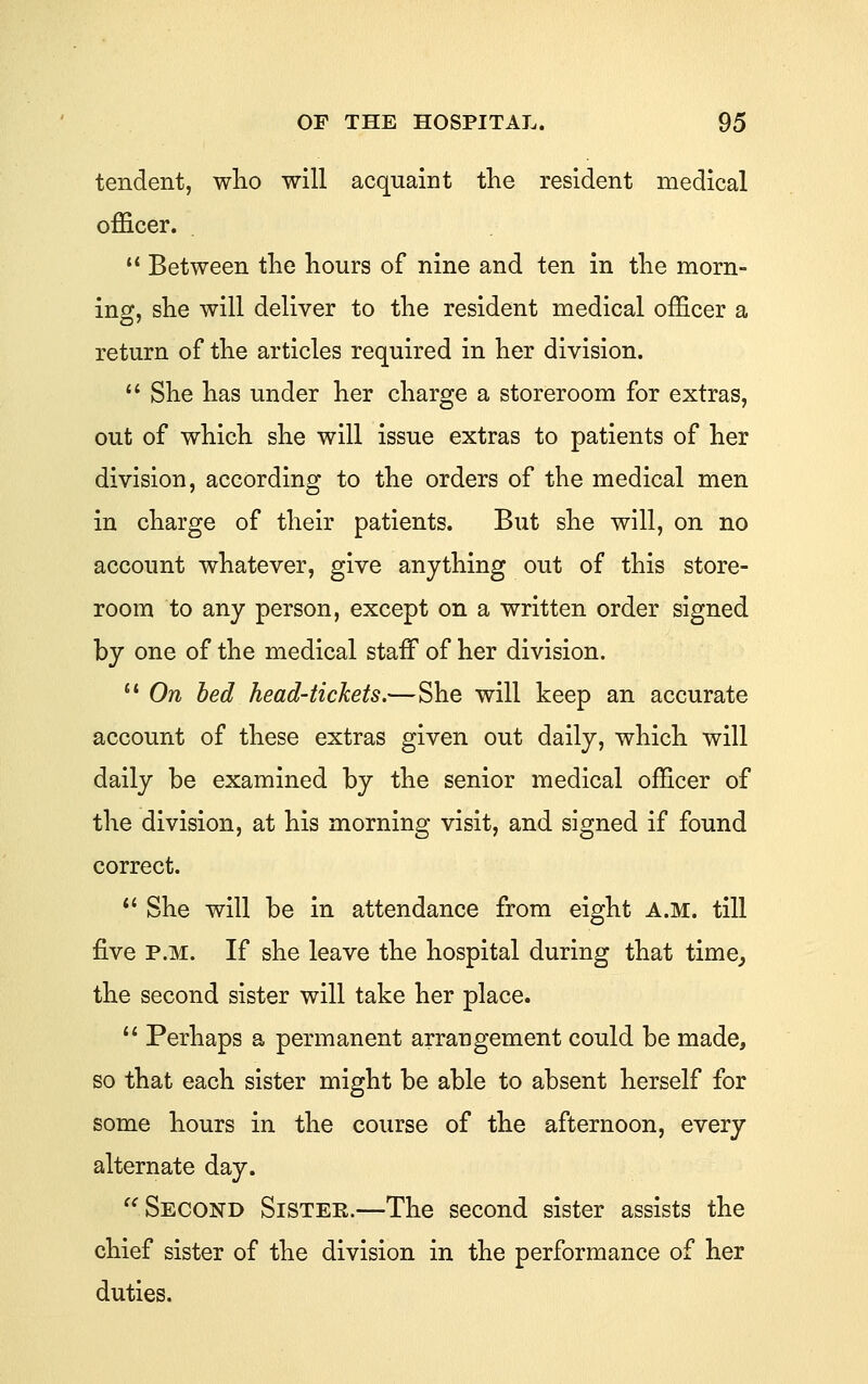 tendent, wlio will acquaint the resident medical officer.  Between the hours of nine and ten in the morn- ing, she will deliver to the resident medical officer a return of the articles required in her division.  She has under her charge a storeroom for extras, out of which she will issue extras to patients of her division, according to the orders of the medical men in charge of their patients. But she will, on no account whatever, give anything out of this store- room to any person, except on a written order signed by one of the medical staff of her division.  On bed head-tickets.—She will keep an accurate account of these extras given out daily, which will daily be examined by the senior medical officer of the division, at his morning visit, and signed if found correct. *' She will be in attendance from eight A.M. till five P.M. If she leave the hospital during that time^ the second sister will take her place.  Perhaps a permanent arrangement could be made, so that each sister might be able to absent herself for some hours in the course of the afternoon, every alternate day. '^Second Sister.—The second sister assists the chief sister of the division in the performance of her duties.