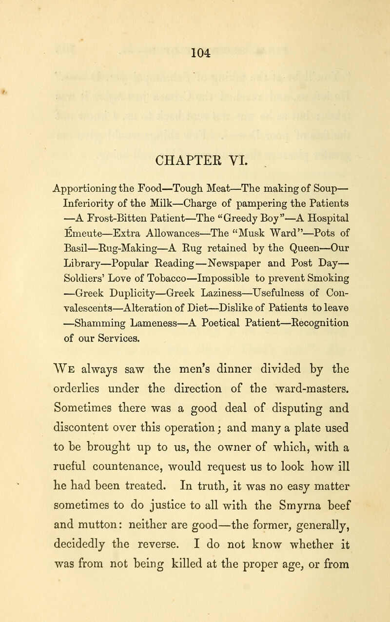 CHAPTER VL Apportioning the Food—Tough Meat—The making of Soup— Inferiority of the Milk—Charge of pampering the Patients —A Frost-Bitten Patient—The Greedy Boy—A Hospital Emeute—Extra Allowances—The Musk Ward—Pots of Basil—Eug-Making—A Eug retained by the Queen—Our Library—Popular Eeading—Newspaper and Post Day— Soldiers' Love of Tobacco—Impossible to prevent Smoking —Greek Duplicity—Greek Laziness—Usefulness of Con- valescents—Alteration of Diet—Dislike of Patients to leave —Shamming Lameness—^A Poetical Patient—Eecognition of our Services. We always saw tKe men's dinner divided by the orderlies under tlie direction of tlie ward-masters. Sometimes there was a good deal of disputing and discontent over this operation; and many a plate used to be brought up to us, the owner of which, with a rueful countenance, would request us to look how ill he had been treated. In truth^ it was no easy matter sometimes to do justice to all with the Smyrna beef and mutton: neither are good—the former, generally, decidedly the reverse. I do not know whether it was from not being killed at the proper age, or from