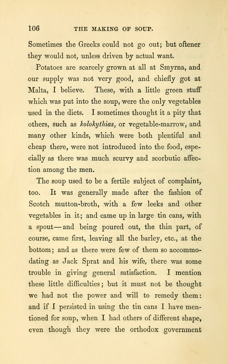 Sometimes the Greeks could not go out; but oftener tliej would not^ unless driven by actual want. Potatoes are scarcely grown at all at Smyrna, and our supply was not very good, and cbiefly got at Malta, I believe. These, with a little green stuff which was put into the soup, were the only vegetables used in the diets. I sometimes thought it a pity that others, such as JcoIokythiaSj or vegetable-marrow, and many other kinds, which were both plentiful and cheap there, were not introduced into the food, espe- cially as there was much scurvy and scorbutic affec- tion among the men. The soup used to be a fertile subject of complaint, too. It was generally made after the fashion of Scotch mutton-broth, with a few leeks and other vegetables in it; and came up in large tin cans, with a spout—and being poured out, the thin part, of course, came first, leaving all the barley, etc., at the bottom; and as there were few of them so accommo- dating as Jack Sprat and his wife, there was some trouble in giving general satisfaction. I mention these little difficulties; but it must not be thought we had not the power and will to remedy them: and if I persisted in using the tin cans I have men- tioned for soup, when I had others of different shape, even though they were the orthodox government