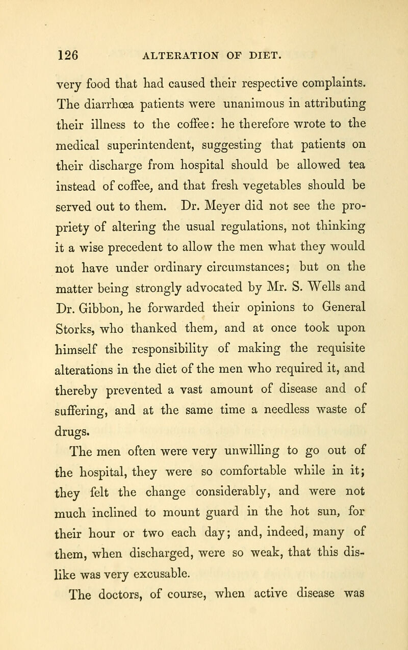 very food tliat had caused their respective complaints. The diarrhoea patients were unanimous in attributing their illness to the coffee: he therefore wrote to the medical superintendent, suggesting that patients on their discharge from hospital should be allowed tea instead of coffee, and that fresh vegetables should be served out to them. Dr. Meyer did not see the pro- priety of altering the usual regulations, not thinking it a wise precedent to allow the men what they would not have under ordinary circumstances; but on the matter being strongly advocated by Mr. S. Wells and Dr. Gibbon, he forwarded their opinions to General Storks, who thanked them, and at once took upon himself the responsibility of making the requisite alterations in the diet of the men who required it, and thereby prevented a vast amount of disease and of suffering, and at the same time a needless waste of drugs. The men often were very unwilling to go out of the hospital, they were so comfortable while in it; they felt the change considerably, and were not much inclined to mount guard in the hot sun, for their hour or two each day; and, indeed, many of them, when discharged, were so weak, that this dis- like was very excusable. The doctors, of course, when active disease was