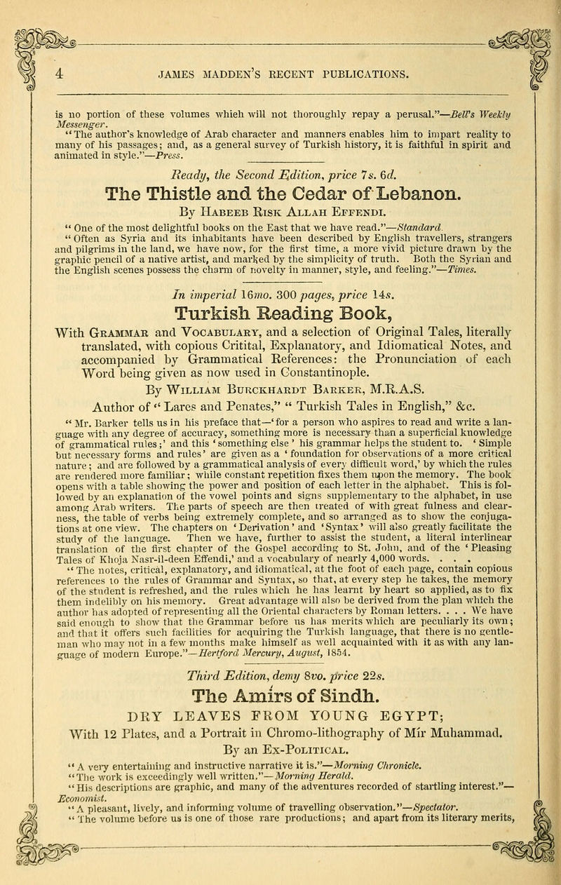 is no portion of these volumes whieh will not thoroughly repay a perusal.—BelVs Weekly Messenger. The author's knowledge of Arab character and manners enables him to impart reality to many of his passages; and, as a general survey of Turkish history, it is faithful in spirit and animated in style.—Press. Beady, the Second Hdition, price Is. 6d. The Thistle and the Cedar of Lebanon. By Habeeb Risk Allah Eeeendi. One of the most dehghtful books on the East that we have reaA.—Standard. Often as Syria and its inhabitants have been described by English travellers, strangers and pilgrims in the land, we have now, for the first time, a more vivid picture drawn by the graphic pencil of a native artist, and marljed by the simplicity of truth. Both the Syrian and the English scenes possess the charm of novelty in manner, style, and feeling.—Times. In imperial 16mo. ^OQ pages, price 14s. Turkish Reading Book, With Grammar and Vocabulary, and a selection of Original Tales, literally translated, with copious Critital, Explanatory, and Idiomatical Notes, and accompanied by Grammatical References: the Pronunciation of each Word being given as now used in Constantinople. By William Burckhardt Barker, M.R.A.S. Author of Lares and Penates, Turkish Tales in English, &c. Mr, Barker tells us in his preface that—' for a person who aspires to read and write a lan- guage mth any degree of accviracy, something more is necessary than a superficial knowledge of grammatical rules ;' and this ' something else ' his grammar helps the student to. ' Simple but necessary forms and rules' are given as a ' foundation for observations of a more critical nature; and are followed by a grammatical analysis of every difScult word,' by which the rules are rendered more familiar; while constant repetition fixes them iipon the memoi'y. The book opens with a table showing the power and position of each letter in the alphabet. This is fol- lowed by an explanation of the vowel points and signs supplementary to the alphabet, in use among Arab writers. The parts of speech are then treated of with great fulness and clear- ness, the table of verbs being extremely complete, and so arranged as to show the conjuga- tions at one view. The chapters on 'Derivation' and 'Syntax' will also greatly facilitate the study of the language. Then we have, further to assist the student, a literal interlinear translation of the first chapter of the Gospel according to St. John, and of the ' Pleasing Tales of Khoja Nasr-il-deen Effendi,' and a vocabulary of nearly 4,000 words. . . . The notes, critical, explanatory, and idiomatical, at the foot of each page, contain copious references to the rules of Grammar and Syntax, so that, at every step he takes, the memory of the student is refreshed, and the rules which he has learnt by heart so applied, as to fix them indelibly on his memory. Great advantage Avill also be derived from the plan which the author has adopted of representing all the Oriental characters by Roman letters. . . . We have said enough to show that the Grammar before us has merits which are pectiliarly its own; and that it offers such facilities for acquiring the Turkish language, that there is no gentle- man who may not in a few months make himself as well acquainted with it as with any lan- guage of modern Europe.—//eW/orrf Mercury, August, 1854. Third Edition, demy 8vo. price 22s. The Amirs of Sindh. DRY LEAVES FROM YOUNG EGYPT; With 12 Plates, and a Portrait in Chromo-lithography of Mir Muhammad. By an Ex-Political. A veiy entertaining and instructive narrative it is.—Morning Chronicle. Tlie work is exceedingly well written.—71/ormw^ Herald. His descriptions are graphic, and many of the adventures recorded of startling interest.— JHconomist. A pleasant, lively, and informing volume of travelling observation.—Spectator, The volume before us is one of those rare productions; and apart from its literary merits,