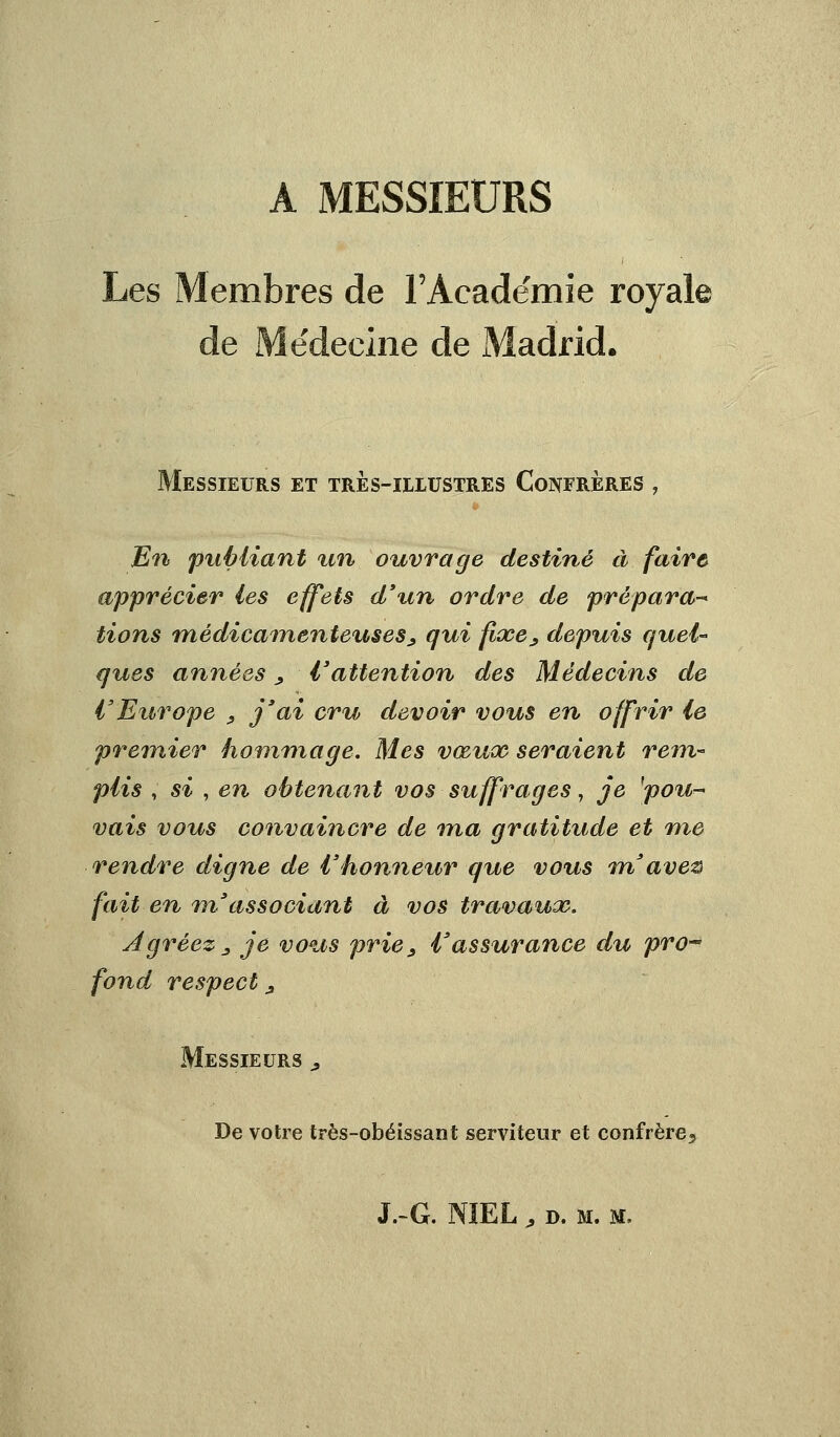 A MESSIEURS Les Membres de rAcade'mie royale de Médecine de Madrid. Messieurs et très-illustres Confrères , En publiant tin ouvrage destiné à faire apprécier les effets d'un ordre de prépara- tions médicamenteuses, qui fixe, depuis quel- ques années, l'attention des Médecins de l'Europe , j'ai cru devoir vous en offrir le premier hommage. Mes vœux seraient rem- plis , si , en obtenant vos suffrages, je 'pou- vais vous convaincre de ma gratitude et me rendre digne de l'honneur que vous m'avez fait en m'associant à vos travaux. Agréez 3 je vous prie, l'assurance du pro-° fond, respect, Messieurs , De votre très-obéissant serviteur et confrère5 S. G. NÏEL, d. m. m,