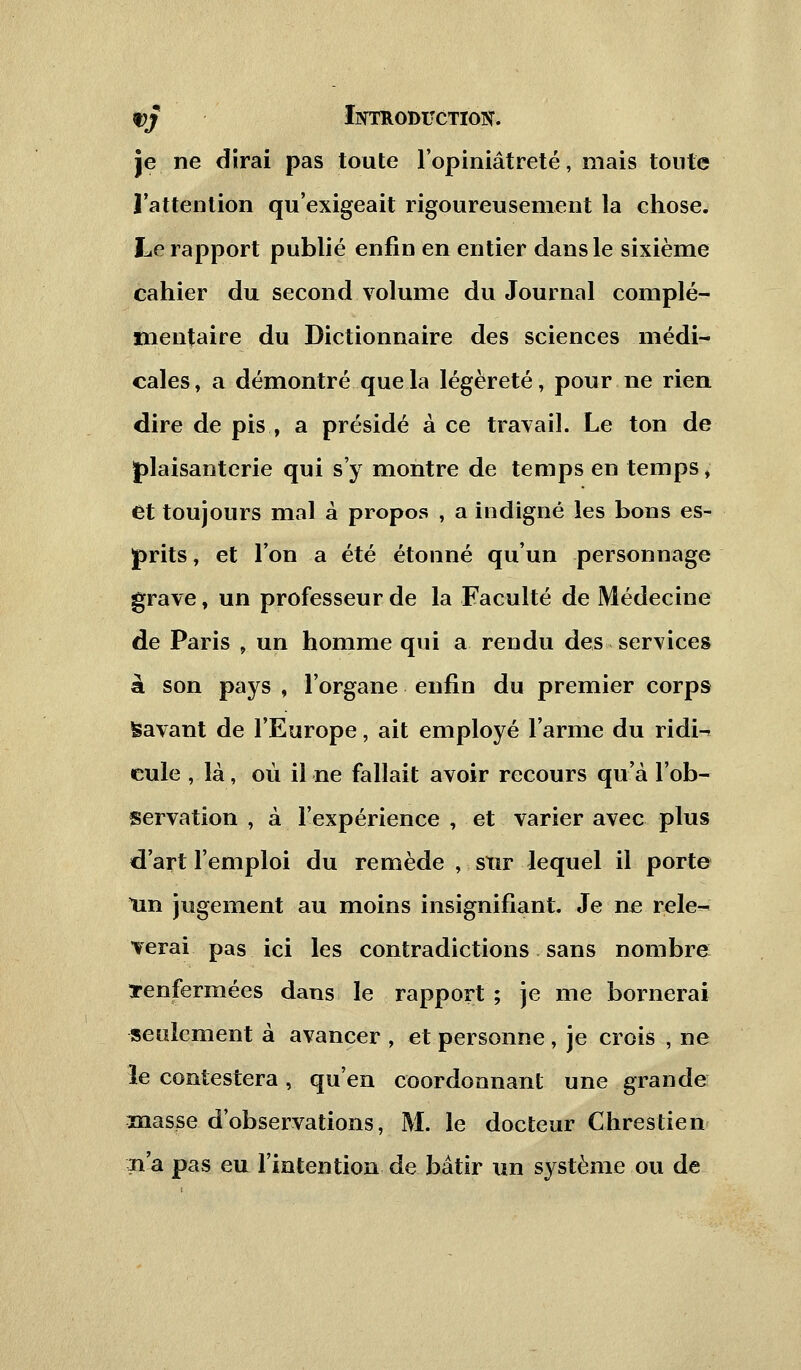 pj Intkoditctiok. je ne dirai pas toute l'opiniâtreté, mais tonte ] attention qu'exigeait rigoureusement la chose. Le rapport publié enfin en entier dans le sixième cahier du second volume du Journal complé- mentaire du Dictionnaire des sciences médi- cales, a démontré que la légèreté, pour ne rien dire de pis , a présidé à ce travail. Le ton de plaisanterie qui s'y montre de temps en temps, et toujours mal à propos , a indigné les bons es- prits , et l'on a été étonné qu'un personnage grave, un professeur de la Faculté de Médecine de Paris , un homme qui a rendu des services à son pays , l'organe enfin du premier corps Savant de l'Europe, ait employé l'arme du ridi-^ eule , là, où il ne fallait avoir recours qu'à l'ob- servation , à l'expérience , et varier avec plus d'art l'emploi du remède , sur lequel il porte lin jugement au moins insignifiant. Je ne relè- verai pas ici les contradictions sans nombre renfermées dans le rapport ; je me bornerai seulement à avancer , et personne , je crois , ne le contestera, qu'en coordonnant une grande masse d'observations, M. le docteur Chrestien iiâ pas eu l'intention de bâtir un système ou de