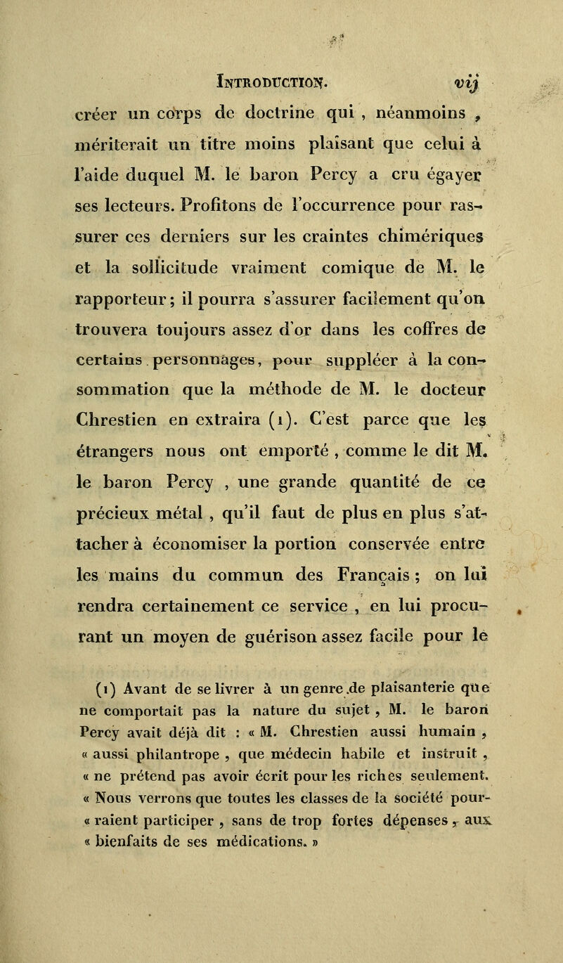 créer un corps de doctrine qui , néanmoins , mériterait un titre moins plaisant que celui à l'aide duquel M. le baron Percy a cru égayer ses lecteurs. Profitons de l'occurrence pour ras- surer ces derniers sur les craintes chimériques et la sollicitude vraiment comique de M. le rapporteur ; il pourra s'assurer facilement qu'on trouvera toujours assez dor dans les coffres de certains personnages, pour suppléer à la con- sommation que la méthode de M. le docteur Chrestien en extraira (i). C'est parce que les étrangers nous ont emporté , comme le dit M. le baron Percy , une grande quantité de ce précieux métal , qu'il faut de plus en plus s'at- tacher à économiser la portion conservée entre les mains du commun des Français ; on lui rendra certainement ce service , en lui procu- rant un moyen de guérison assez facile pour le (1) Avant de se livrer à ungenre.de plaisanterie que ne comportait pas la nature du sujet ? M. le baron Percy avait déjà dit : « JVI. Chrestien aussi humain , « aussi phiiantrope , que médecin habile et instruit , « ne prétend pas avoir écrit pour les riches seulement. « Nous verrons que toutes les classes de la société pour- « raient participer , sans de trop fortes dépenses, aux « bienfaits de ses médications. »