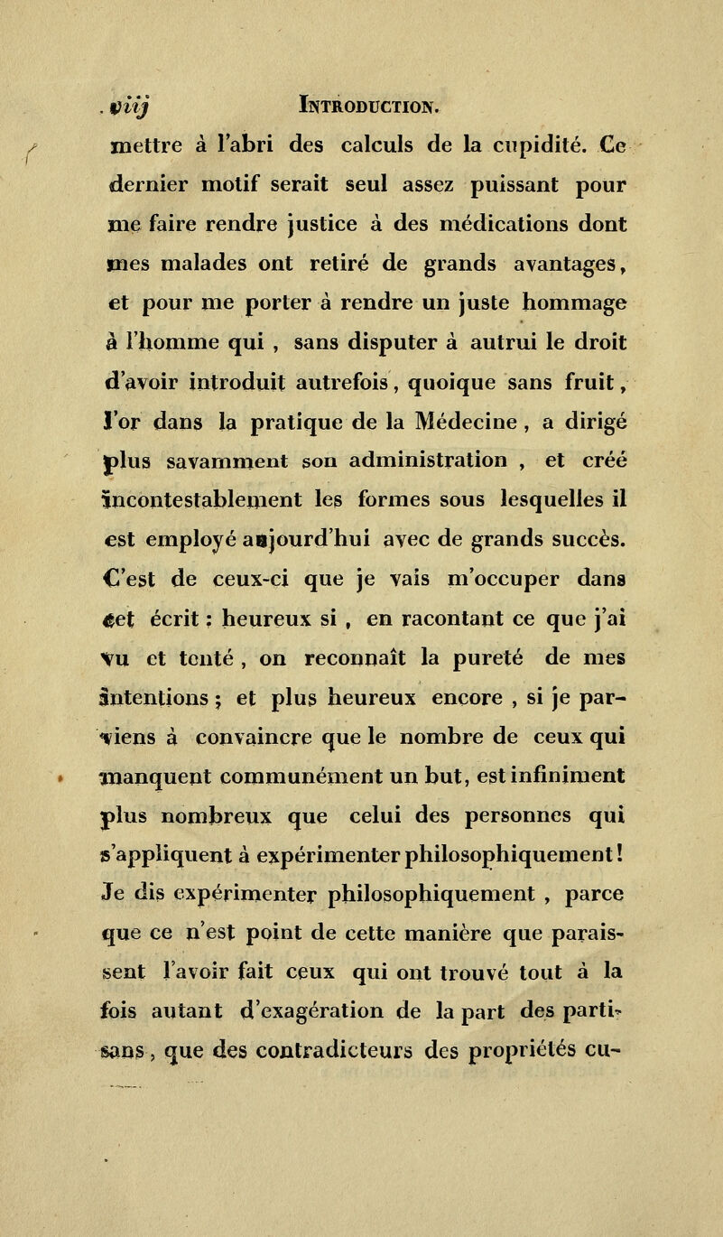 . viij Introduction. mettre à l'abri des calculs de la cupidité. Ce dernier motif serait seul assez puissant pour me faire rendre justice à des médications dont mes malades ont retiré de grands avantages, et pour me porter à rendre un juste hommage à l'homme qui , sans disputer à autrui le droit d'avoir introduit autrefois, quoique sans fruit, l'or dans la pratique de la Médecine , a dirigé plus savamment son administration , et créé Incontestablement les formes sous lesquelles il est employé aujourd'hui avec de grands succès. C'est de ceux-ci que je vais m'occuper dans 4et écrit : heureux si , en racontant ce que j'ai Vu et tenté , on reconnaît la pureté de mes intentions ; et plus heureux encore , si je par- viens à convaincre que le nombre de ceux qui manquent communément un but, est infiniment j)lus nombreux que celui des personnes qui s'appliquent à expérimenter philosophiquement ! Je dis expérimenter philosophiquement , parce que ce n'est point de cette manière que parais- sent lavoir fait ceux qui ont trouvé tout à la fois autant d'exagération de la part des parti' sans, que des contradicteurs des propriétés eu-