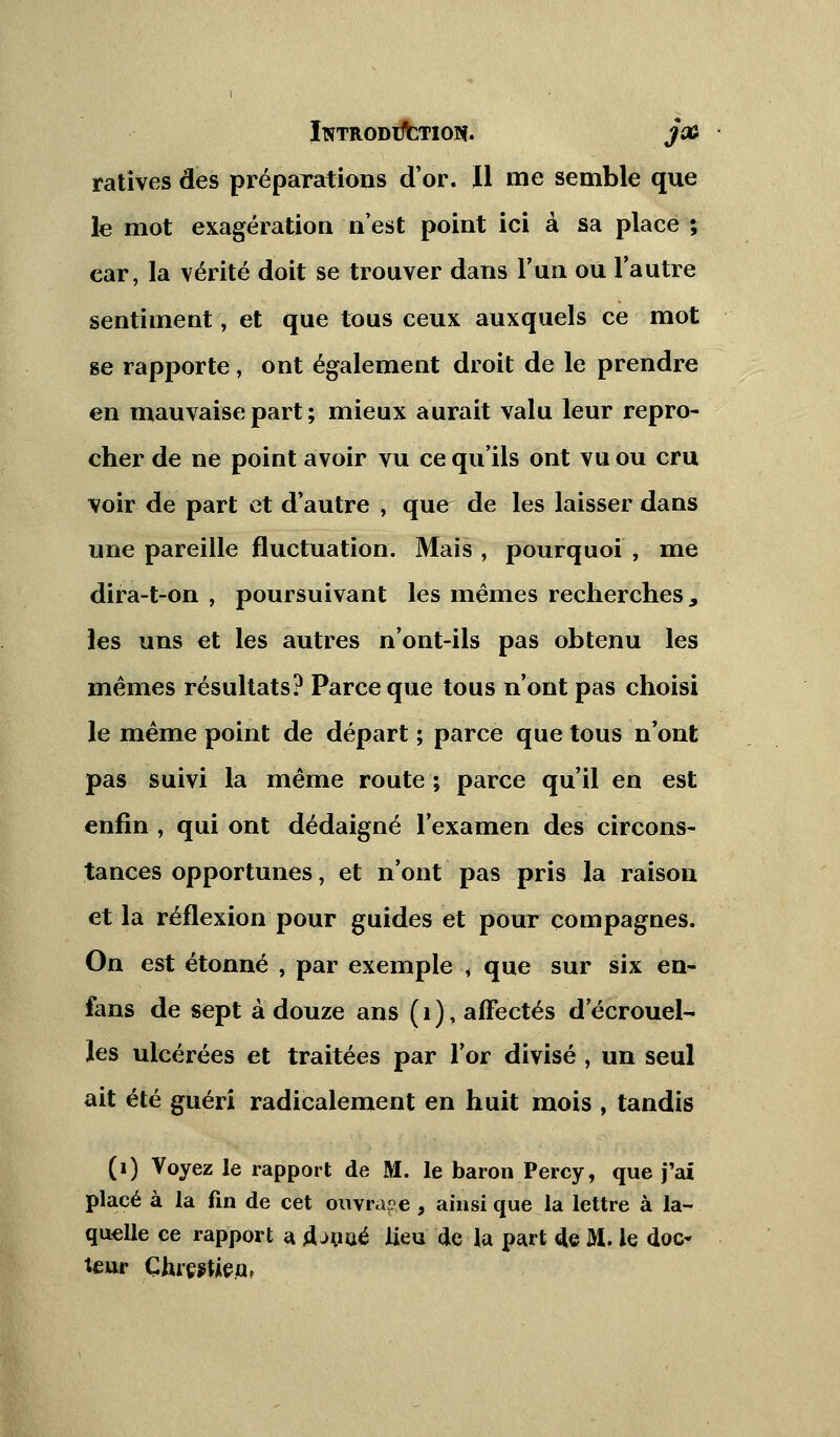 ÏNTRODlflCTIOff. ja ratives des préparations d'or. Il me semble que le mot exagération n'est point ici à sa place ; car, la vérité doit se trouver dans l'un ou l'autre sentiment, et que tous ceux auxquels ce mot se rapporte, ont également droit de le prendre en mauvaise part ; mieux aurait valu leur repro- cher de ne point avoir vu ce qu'ils ont vu ou cru voir de part et d'autre , que de les laisser dans une pareille fluctuation. Mais , pourquoi , me dira-t-on , poursuivant les mêmes recherches, les uns et les autres n'ont-ils pas obtenu les mêmes résultats? Parce que tous n'ont pas choisi le même point de départ ; parce que tous n'ont pas suivi la même route ; parce qu'il en est enfin , qui ont dédaigné l'examen des circons- tances opportunes, et n'ont pas pris la raison et la réflexion pour guides et pour compagnes. On est étonné , par exemple j que sur six en- fans de sept à douze ans (1), affectés decrouel- les ulcérées et traitées par l'or divisé , un seul ait été guéri radicalement en huit mois , tandis (1) Voyez le rapport de M. le baron Percy, que j'ai placé à la fin de cet ouvrage, ainsi que la lettre à la- quelle ce rapport a 4>wé lieu de la part de M. le doc* leur GhïçiïiçfXt