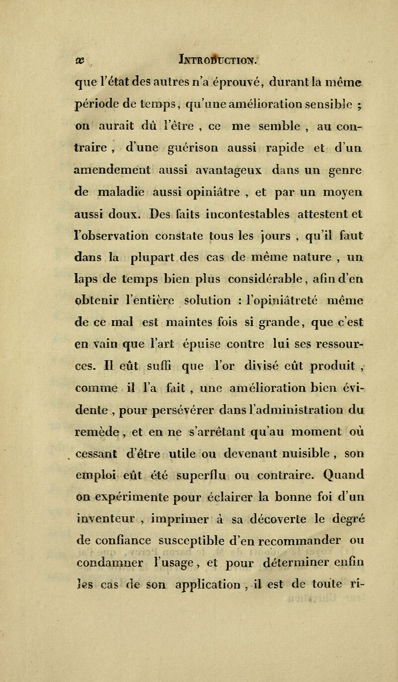 que l'état des autres n'a éprouvé, durant la même période de temps, qu'une amélioration sensible ; on aurait dû l'être , ce me semble , au con- traire , d'une guérison aussi rapide et d'un amendement aussi avantageux dans un genre de maladie aussi opiniâtre , et par un moyen aussi doux. Des faits incontestables attestent et l'observation constate tous les jours , qu'il faut dans la plupart des cas de même nature , un laps de temps bien plus considérable, afin d'en pbtenir l'entière solution : l'opiniâtreté même de ce mal est maintes fois si grande, que c'est en vain que l'art épuise contre lui ses ressour- ces. Il eût suffi que l'or divisé eût produit , comme il l'a fait , une amélioration bien évi- dente , pour persévérer dans l'administration du remède, et en ne s'arrêtant qu'au moment où cessant d'être utile ou devenant nuisible , son emploi eût été superflu ou contraire. Quand on expérimente pour éclairer la bonne foi d'un inventeur , imprimer à sa décoverte le degré de confiance susceptible d'en recommander ou condamner l'usage, et pour déterminer enfin îes cas de son application , il est de toute ri-