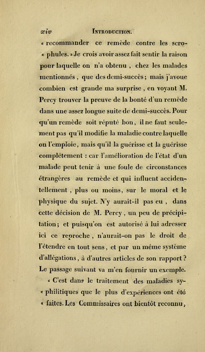 « recommander ce remède contre les scro-* « phules. » Je crois avoir assez fait sentir la raison pour laquelle on n'a obtenu , chez les malades mentionnés , que des demi-succès ; mais j'avoue combien est grande ma surprise , en voyant M. Percy trouver la preuve de la bonté d'un remède dans une assez longue suite de demi-succès. Pour qu'un remède soit réputé bon, il ne faut seule- ment pas qu'il modifie la maladie contre laquelle on l'emploie, mais qu'il la guérisse et la guérisse complètement : car l'amélioration de l'état d'un malade peut tenir à une foule de circonstances étrangères au remède et qui influent acciden- tellement , plus ou moins, sur le moral et le physique du sujet. N'y aurait-il pas eu , dans cette décision de M. Percy , un peu de précipi- tation ; et puisqu'on est autorisé à lui adresser ici ce reproche, n'aurait-on pas le droit de l'étendre en tout sens, et par un même système d'allégations, à d'autres articles de son rapport ? Le passage suivant va m'en fournir un exemple. « C'est dans le traitement des maladies sy- « philitiques que le plus d'expériences ont été « faites.Les Commissaires ont bientôt reconnu.