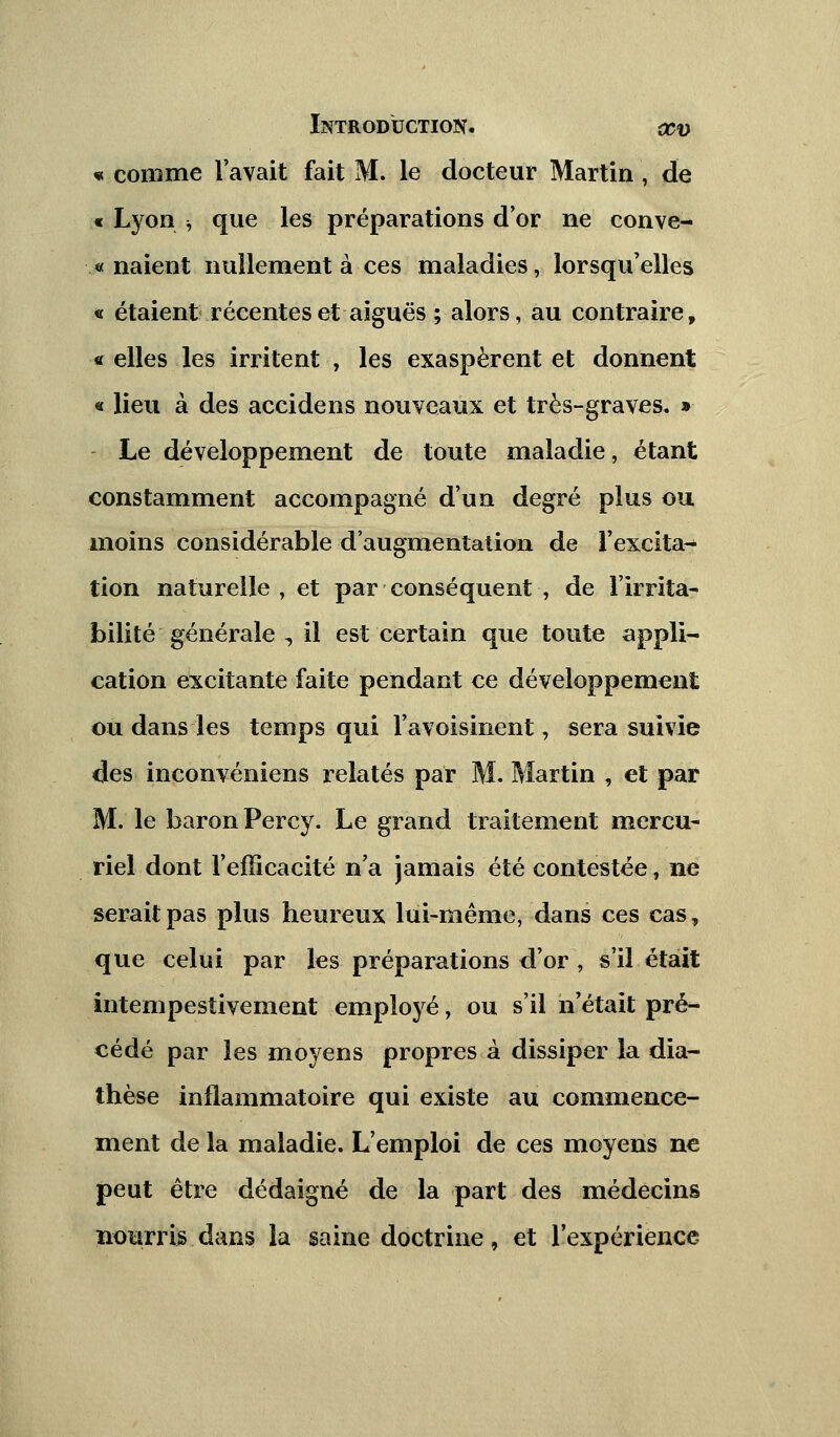 « comme l'avait fait M. le docteur Martin , de « Lyon •; que les préparations d or ne conve- « naient nullement à ces maladies, lorsqu'elles « étaient récentes et aiguës ; alors, au contraire, « elles les irritent , les exaspèrent et donnent « lieu à des accidens nouveaux et très-graves. » Le développement de toute maladie, étant constamment accompagné d'un degré plus ou moins considérable d'augmentation de l'excita- tion naturelle, et par conséquent , de l'irrita- bilité générale , il est certain que toute appli- cation excitante faite pendant ce développement ou dans les temps qui l'avoisinent, sera suivie des inconvéniens relatés par M. Martin , et par M. le baron Percy. Le grand traitement mercu- riel dont l'efficacité n'a jamais été contestée, ne serait pas plus heureux lui-même, dans ces cas, que celui par les préparations d'or, s'il était intempestivement employé, ou s'il n'était pré- cédé par les moyens propres à dissiper la dia- thèse inflammatoire qui existe au commence- ment de la maladie. L'emploi de ces moyens ne peut être dédaigné de la part des médecins nourris dans la saine doctrine, et l'expérience