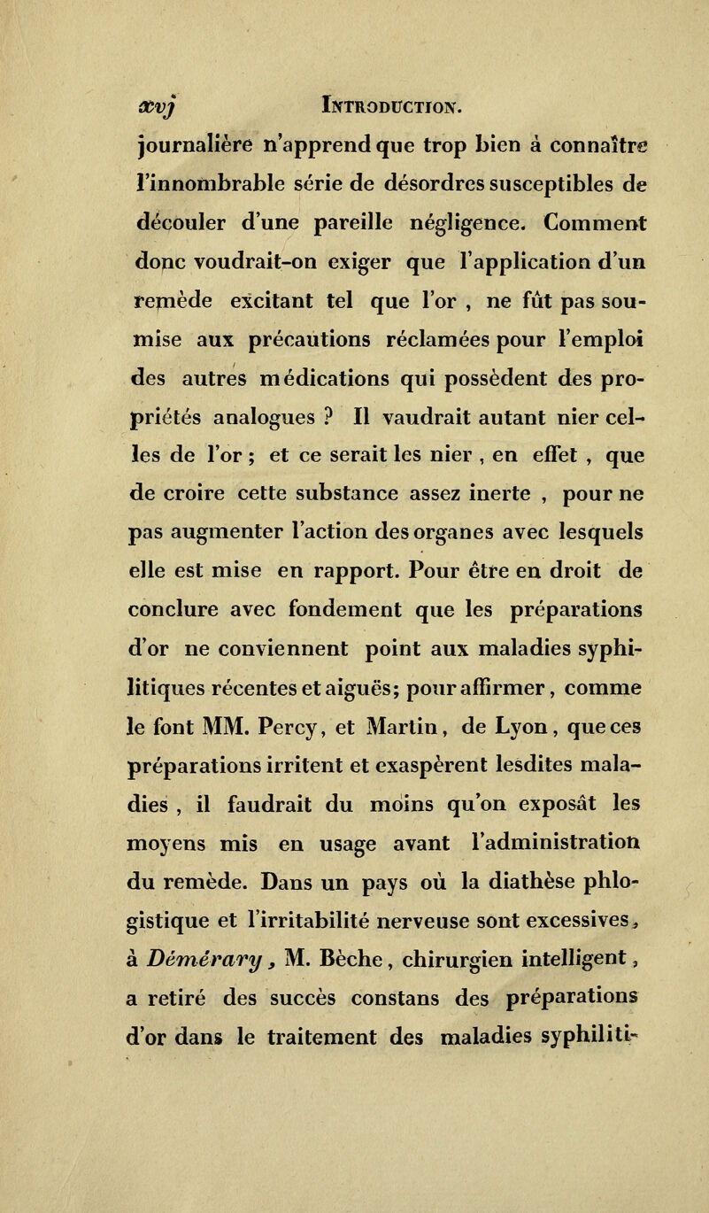 journalière n'apprend que trop bien à connaître l'innombrable série de désordres susceptibles de découler d'une pareille négligence. Comment donc voudrait-on exiger que l'application d'un remède excitant tel que l'or , ne fut pas sou- mise aux précautions réclamées pour l'emploi des autres médications qui possèdent des pro- priétés analogues ? Il vaudrait autant nier cel- les de l'or ; et ce serait les nier , en effet , que de croire cette substance assez inerte , pour ne pas augmenter l'action des organes avec lesquels elle est mise en rapport. Pour être en droit de conclure avec fondement que les préparations d'or ne conviennent point aux maladies syphi- litiques récentes et aiguës; pour affirmer, comme le font MM. Percy, et Martin, de Lyon, que ces préparations irritent et exaspèrent lesdites mala- dies , il faudrait du moins qu'on exposât les moyens mis en usage avant l'administration du remède. Dans un pays où la diathèse phlo- gistique et l'irritabilité nerveuse sont excessives* à Démérary, M. Bêche, chirurgien intelligent, a retiré des succès constans des préparations d'or dans le traitement des maladies syphiliti^