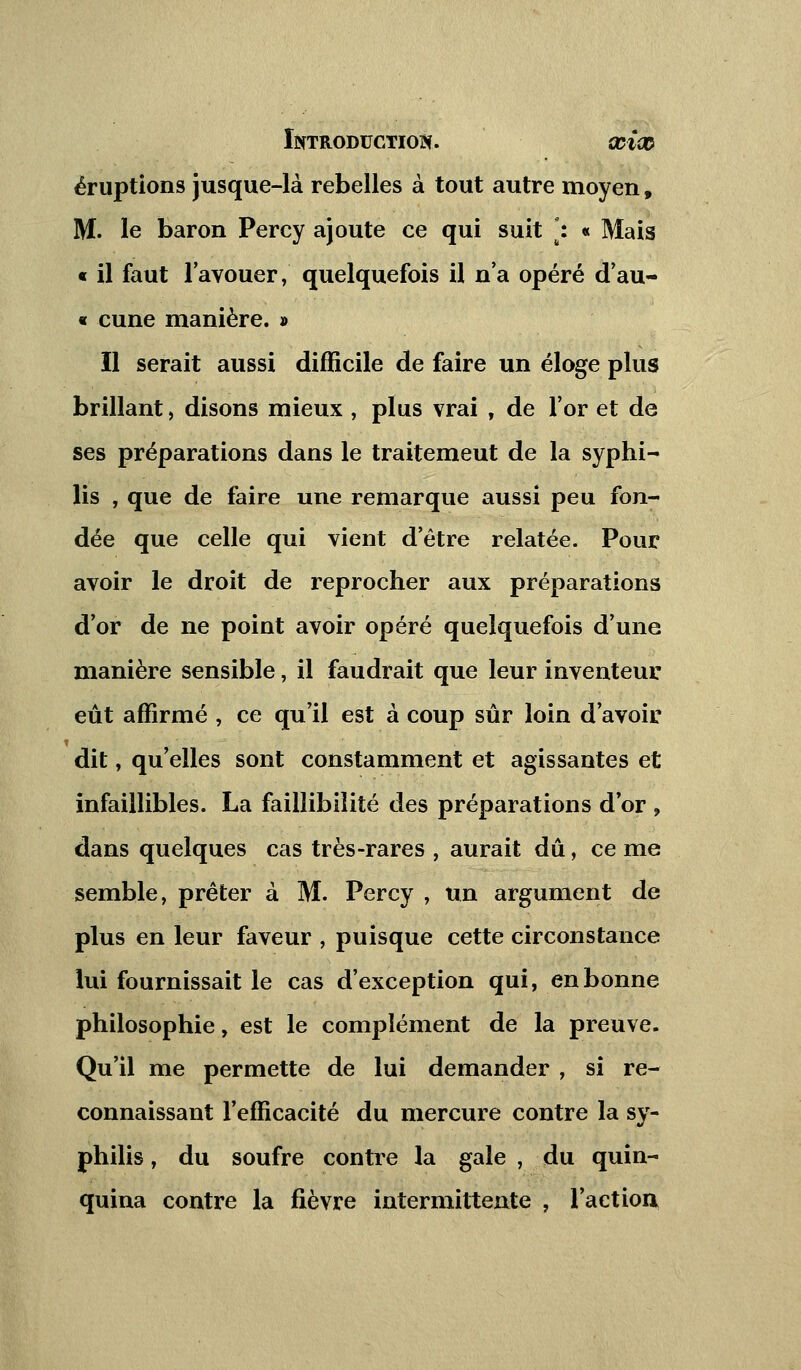 éruptions jusque-là rebelles à tout autre moyen, M. le baron Percy ajoute ce qui suit *: « Mais « il faut l'avouer, quelquefois il n'a opéré d'au- « cune manière. » Il serait aussi difficile de faire un éloge plus brillant, disons mieux , plus vrai , de l'or et de ses préparations dans le traitemeut de la syphi- lis , que de faire une remarque aussi peu fon- dée que celle qui vient d'être relatée. Pour avoir le droit de reprocher aux préparations d'or de ne point avoir opéré quelquefois d'une manière sensible, il faudrait que leur inventeur eût affirmé , ce qu'il est à coup sûr loin d'avoir dit, qu'elles sont constamment et agissantes et infaillibles. La faillibilité des préparations d or , dans quelques cas très-rares , aurait dû, ce me semble, prêter à M. Percy , un argument de plus en leur faveur , puisque cette circonstance lui fournissait le cas d'exception qui, en bonne philosophie, est le complément de la preuve. Qu'il me permette de lui demander , si re- connaissant l'efficacité du mercure contre la sy- philis , du soufre contre la gale , du quin- quina contre la fièvre intermittente , l'action