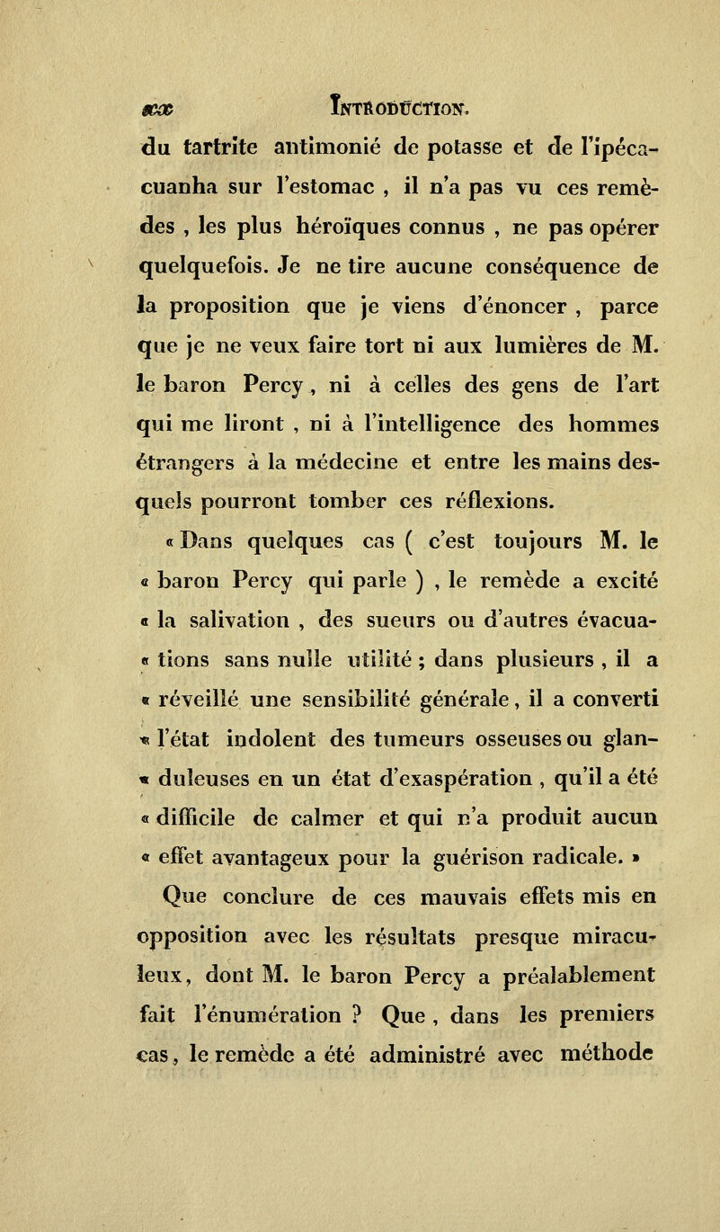 du tartrîte antimonié de potasse et de l'ipéca- cuanha sur l'estomac , il n'a pas vu ces remè- des , les plus héroïques connus , ne pas opérer quelquefois. Je ne tire aucune conséquence de la proposition que je viens d'énoncer , parce que je ne veux faire tort ni aux lumières de M. le baron Percy , ni à celles des gens de Fart qui me liront , ni à l'intelligence des hommes étrangers à la médecine et entre les mains des- quels pourront tomber ces réflexions. « Dans quelques cas ( c'est toujours M. le « baron Percy qui parle ) , le remède a excité « la salivation , des sueurs ou d'autres évacua- « lions sans nulle utilité ; dans plusieurs , il a « réveillé une sensibilité générale, il a converti * l'état indolent des tumeurs osseuses ou glan- ai duîeuses en un état d'exaspération , qu'il a été « difficile de calmer et qui n'a produit aucun « effet avantageux pour la guérison radicale. » Que conclure de ces mauvais effets mis en opposition avec les résultats presque miracu^ leux, dont M. le baron Percy a préalablement fait l'énumération ? Que , dans les premiers cas, le remède a été administré avec méthode