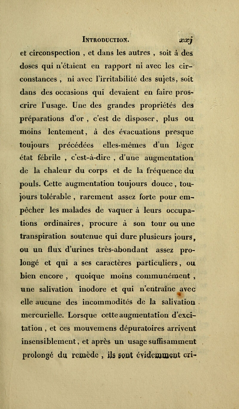 et circonspection , et dans les autres , soit à des doses qui n'étaient en rapport ni avec les cir- constances , ni avec l'irritabilité des sujets, soit dans des occasions qui devaient en faire pros-« crire l'usage. Une des grandes propriétés des préparations d'or , c'est de disposer, plus ou moins lentement, à des évacuations presque toujours précédées elles-mêmes d'un léger état fébrile , c'est-à-dire , d'une augmentation de la chaleur du corps et de la fréquence du pouls. Cette augmentation toujours douce, tou- jours tolérable , rarement assez forte pour em- pêcher les malades de vaquer à leurs occupa- tions ordinaires, procure à son tour ou une transpiration soutenue qui dure plusieurs jours, ou un flux d'urines très-abondant assez pro- longé et qui a ses caractères particuliers, ou bien encore , quoique moins communément , une salivation inodore et qui n'entraîne avec elle aucune des incommodités de la salivation mercurielle. Lorsque cette augmentation d'exci- tation , et ces mouvemens dépuratoires arrivent insensiblement, et après un usage suffisamment prolongé du remède , ils sont évidemment cri-