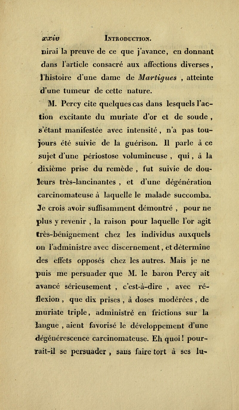 Dirai la preuve de ce que j'avance, en donnant dans l'article consacré aux affections diverses, l'histoire d'une dame de Martigues , atteinte d'une tumeur de cette nature. M. Percy cite quelques cas dans lesquels l'ac- tion excitante du muriate d'or et de soude , s'étant manifestée avec intensité , n'a pas tou- jours été suivie de la guérison. Il parle à ce sujet d'une périostose volumineuse , qui, à la dixième prise du remède , fut suivie de dou- leurs très-lancinantes , et d'une dégénération carcinomateuse à laquelle le malade succomba. Je crois avoir suffisamment démontré , pour ne plus y revenir , la raison pour laquelle l'or agit très-bénignement chez les individus auxquels on l'administre avec discernement, et détermine des effets opposés chez les autres. Mais je ne puis me persuader que M. le baron Percy ait avancé sérieusement , c'est-à-dire , avec ré- flexion , que dix prises , à doses modérées , de muriate triple, administré en frictions sur la langue , aient favorisé le développement d'une dégénérescence carcinomateuse. Eh quoi ! pour- rait-il se persuader , sans faire tort à ses lu-