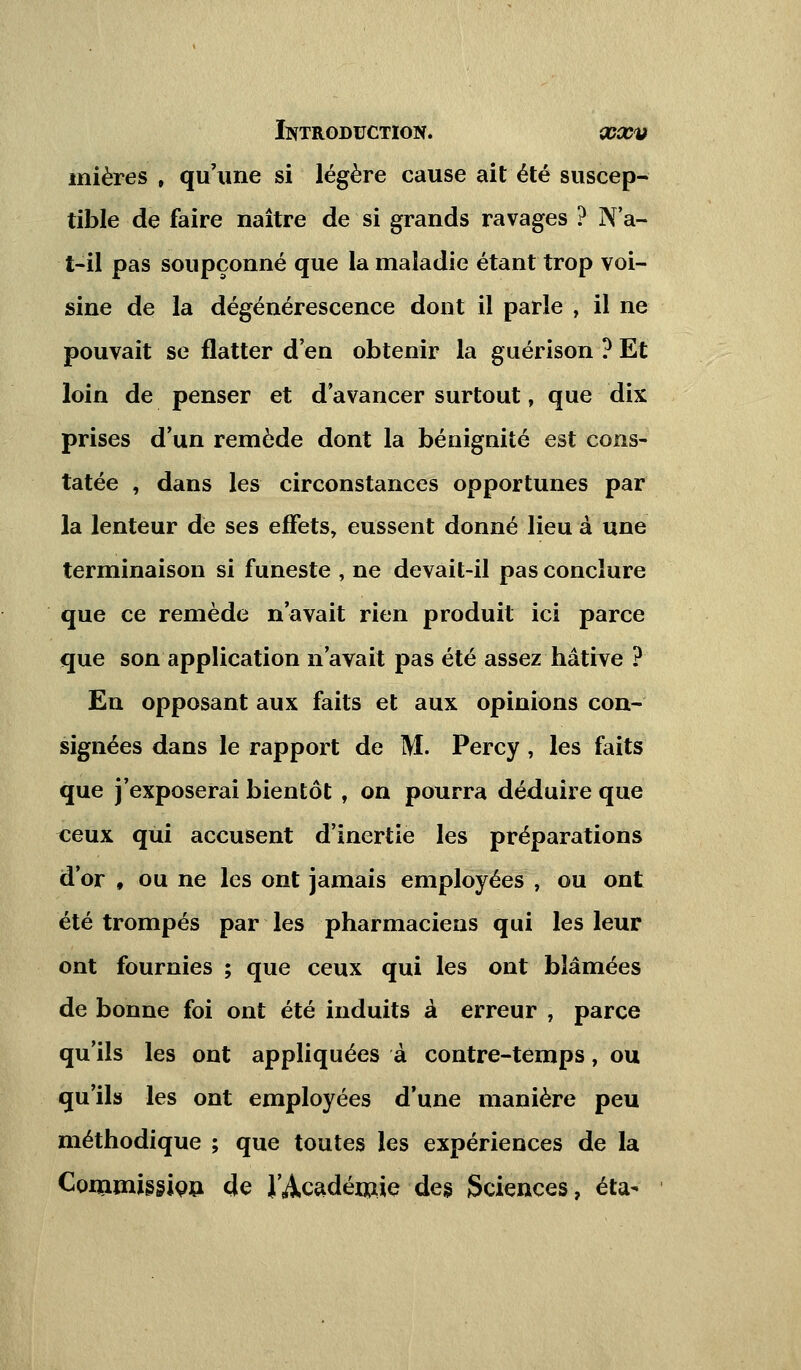 mières , qu'une si légère cause ait été suscep- tible de faire naître de si grands ravages ? N'a- t-il pas soupçonné que la maladie étant trop voi- sine de la dégénérescence dont il parle , il ne pouvait se flatter d'en obtenir la guérison ? Et loin de penser et d avancer surtout, que dix prises d'un remède dont la bénignité est cons- tatée , dans les circonstances opportunes par la lenteur de ses effets, eussent donné lieu à une terminaison si funeste , ne devait-il pas conclure que ce remède n'avait rien produit ici parce que son application n'avait pas été assez hâtive ? En opposant aux faits et aux opinions con- signées dans le rapport de M. Percy , les faits que j'exposerai bientôt , on pourra déduire que «eux qui accusent d'inertie les préparations d'or f ou ne les ont jamais employées , ou ont été trompés par les pharmaciens qui les leur ont fournies ; que ceux qui les ont blâmées de bonne foi ont été induits à erreur, parce qu'ils les ont appliquées à contre-temps, ou qu'ils les ont employées d'une manière peu méthodique ; que toutes les expériences de la Commission de J'Académie des Sciences, éta-