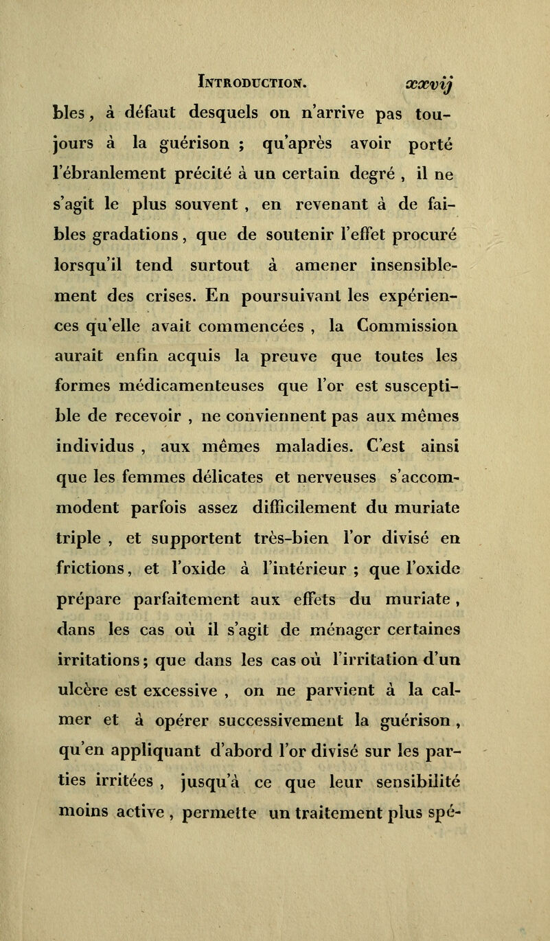 blés, à défaut desquels on n'arrive pas tou- jours à la guérison ; qu'après avoir porté l'ébranlement précité à un certain degré , il ne s'agit le plus souvent , en revenant à de fai- bles gradations, que de soutenir l'effet procuré lorsqu'il tend surtout à amener insensible- ment des crises. En poursuivant les expérien- ces qu'elle avait commencées , la Commission aurait enfin acquis la preuve que toutes les formes médicamenteuses que l'or est suscepti- ble de recevoir , ne conviennent pas aux mêmes individus , aux mêmes maladies. C'est ainsi que les femmes délicates et nerveuses s'accom- modent parfois assez difficilement du muriate triple , et supportent très-bien l'or divisé en frictions, et l'oxide à l'intérieur ; que l'oxide prépare parfaitement aux effets du muriate, dans les cas où il s'agit de ménager certaines irritations; que dans les cas où l'irritation d'un ulcère est excessive , on ne parvient à la cal- mer et à opérer successivement la guérison , qu'en appliquant d'abord l'or divisé sur les par- ties irritées , jusqu'à ce que leur sensibilité moins active , permette un traitement plus spé-