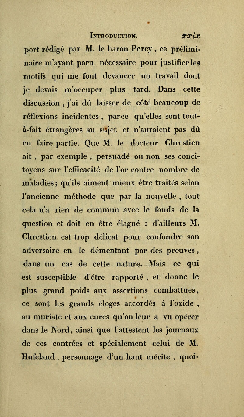 port rédigé par M. le baron Percy, ce prélimi- naire m'ayant paru nécessaire pour justifier les motifs qui me font devancer un travail dont je devais m'occuper plus tard. Dans cette discussion , j'ai dû laisser de côté beaucoup de réflexions incidentes , parce qu'elles sont tout- à-fait étrangères au sujet et n'auraient pas dû en faire partie. Que M. le docteur Chrestien ait , par exemple , persuadé ou non ses conci- toyens sur l'efficacité de l'or contre nombre de maladies; qu'ils aiment mieux être traités selon l'ancienne méthode que par la nouvelle , tout cela n'a rien de commun avec le fonds de la question et doit en être élagué : d'ailleurs M. Chrestien est trop délicat pour confondre son adversaire en le démentant par des preuves, dans un cas de cette nature. Mais ce qui est susceptible d'être rapporté , et donne le plus grand poids aux assertions combattues, ce sont les grands éloges accordés à l'oxide , au muriate et aux cures qu'on leur a vu opérer dans le Nord, ainsi que l'attestent les journaux de ces contrées et spécialement celui de M. Hufeland , personnage d'un haut mérite , quoi-