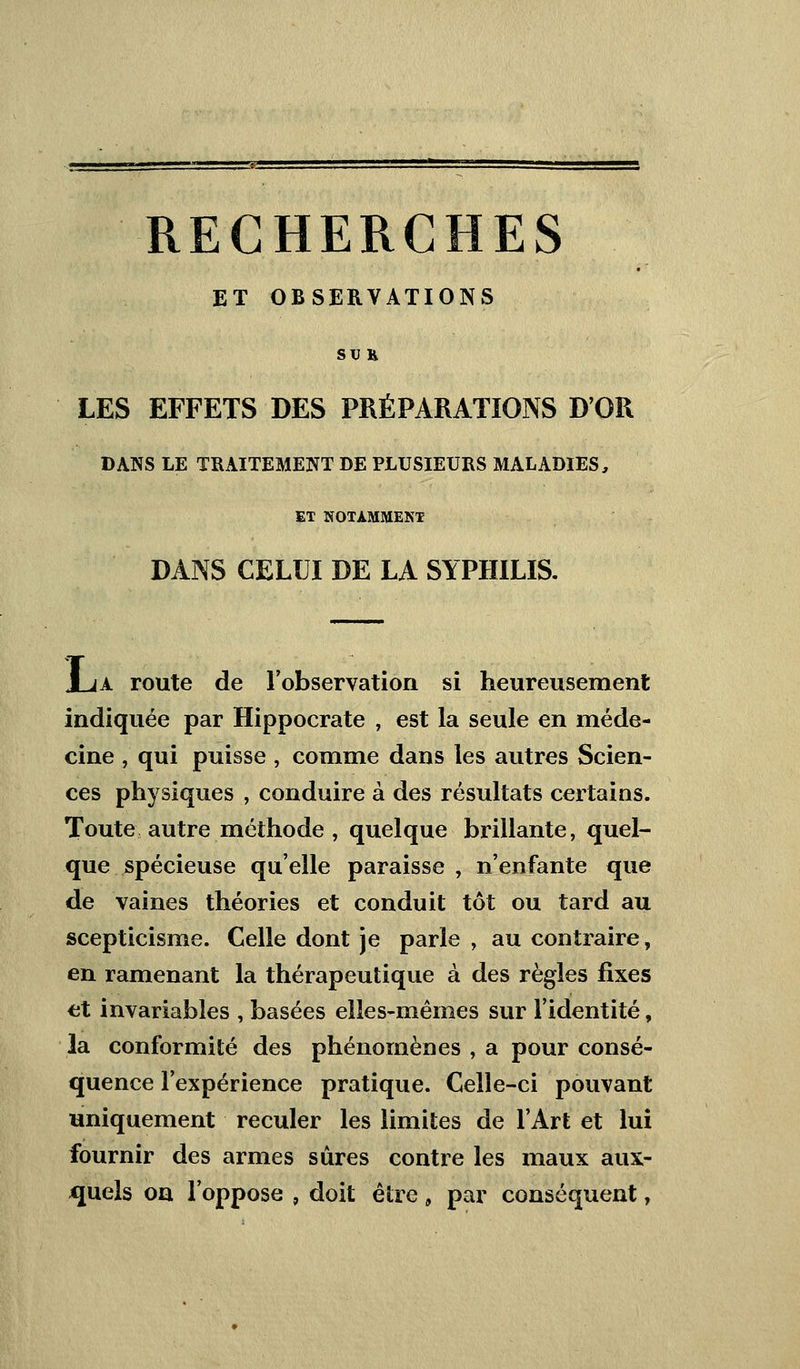 RECHERCHES ET OBSERVATIONS SU K LES EFFETS DES PRÉPARATIONS D'OR DANS LE TRAITEMENT DE PLUSIEURS MALADIES, ET NOTAMMENT DANS CELUI DE LA SYPHILIS. JLa route de l'observation si heureusement indiquée par Hippocrate , est la seule en méde- cine , qui puisse , comme dans les autres Scien- ces physiques , conduire à des résultats certains. Toute autre méthode , quelque brillante, quel- que spécieuse qu'elle paraisse , n'enfante que de vaines théories et conduit tôt ou tard au scepticisme. Celle dont je parle , au contraire, en ramenant la thérapeutique à des règles fixes et invariables , basées elles-mêmes sur l'identité, la conformité des phénomènes , a pour consé- quence l'expérience pratique. Celle-ci pouvant uniquement reculer les limites de l'Art et lui fournir des armes sûres contre les maux aux- quels oa l'oppose , doit être „ par conséquent,