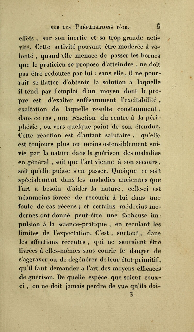 effets , sur son inertie et sa trop grande acti^ vite. Cette activité pouvant être modérée à vo- lonté , quand elle menace de passer les bornes que le praticien se propose d'atteindre , ne doit pas être redoutée par lui : sans elle, il ne pour- rait se flatter d'obtenir la solution à laquelle il tend par l'emploi d'un moyen dont le pro- pre est d'exalter suffisamment l'excitabilité * exaltation de laquelle résulte constamment, dans ce cas , une réaction du centre à la péri- phérie , ou vers quelque point de son étendue. Cette réaction est d'autant salutaire , qu'elle est toujours plus ou moins ostensiblement sui- vie par la nature dans la guérison des maladies en général , soit que l'art vienne à son secours f soit qu'elle puisse s'en passer. Quoique ce soit spécialement dans les maladies anciennes que l'art a besoin d'aider la nature > celle-cî est néanmoins forcée de recourir à lui dans Une foule de cas récens ; et certains médecins mo- dernes ont donné peut-être une fâcheuse im- pulsion à la science-pratique , en reculant les limites de l'expectation. C'est , surtout, dans les affections récentes , qui ne sauraient être livrées à elles-mêmes sans courir le danger de s'aggraver ou de dégénérer de leur état primitif, qu'il faut demander à l'art des moyens efficaces de guérison. De quelle espèce que soient ceux- ci , on ne doit jamais perdre de vue qu'ils doi-» 5