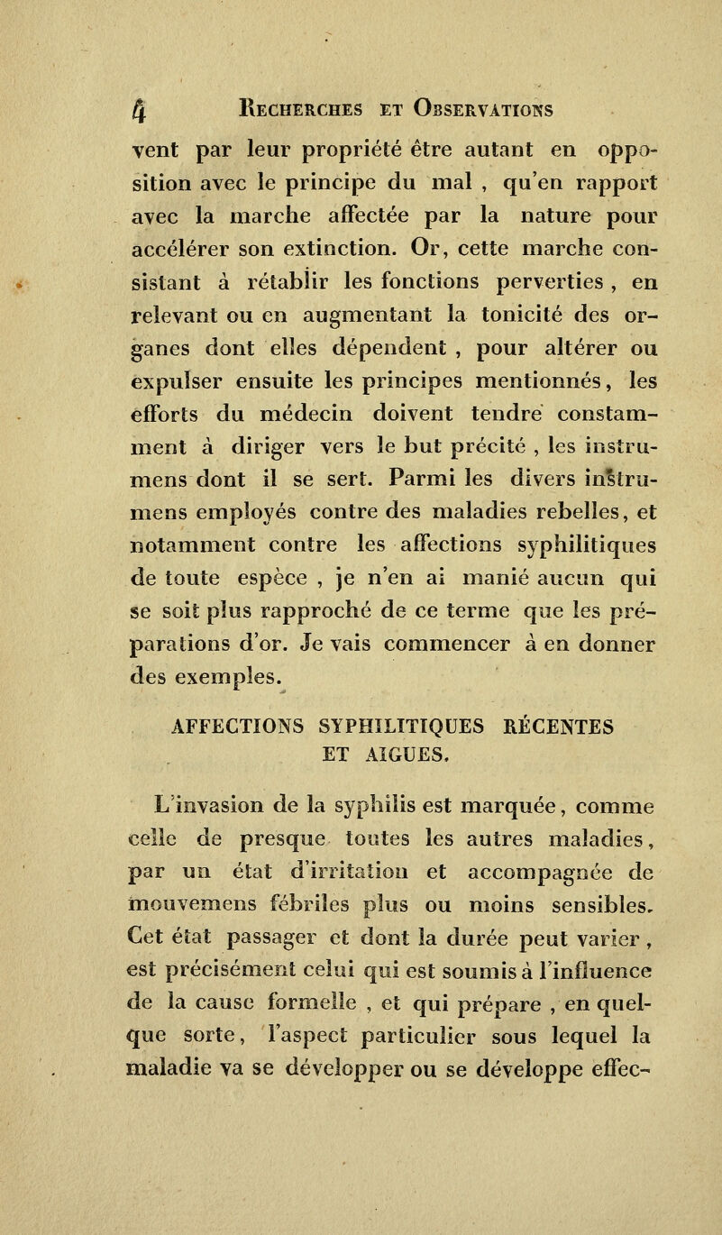 vent par leur propriété être autant en oppo- sition avec le principe du mal , qu'en rapport avec la marche affectée par la nature pour accélérer son extinction. Or, cette marche con- sistant à rétablir les fonctions perverties , en relevant ou en augmentant la tonicité des or- ganes dont elles dépendent , pour altérer ou expulser ensuite les principes mentionnés, les efforts du médecin doivent tendre constam- ment à diriger vers le but précité , les instru- ments dont il se sert. Parmi les divers instru- mens employés contre des maladies rebelles, et notamment contre les affections syphilitiques de toute espèce , je n'en ai manié aucun qui se soit plus rapproché de ce terme que les pré- parations d'or. Je vais commencer à en donner des exemples. AFFECTIONS SYPHILITIQUES RÉCENTES ET AIGUËS, L'invasion de la syphilis est marquée, comme celle de presque toutes les autres maladies, par un état d'irritation et accompagnée de ïnouvemens fébriles plus ou moins sensibles. Cet état passager et dont la durée peut varier, est précisément celui qui est soumis à l'influence de la cause formelle , et qui prépare , en quel- que sorte, l'aspect particulier sous lequel la maladie va se développer ou se développe effec-