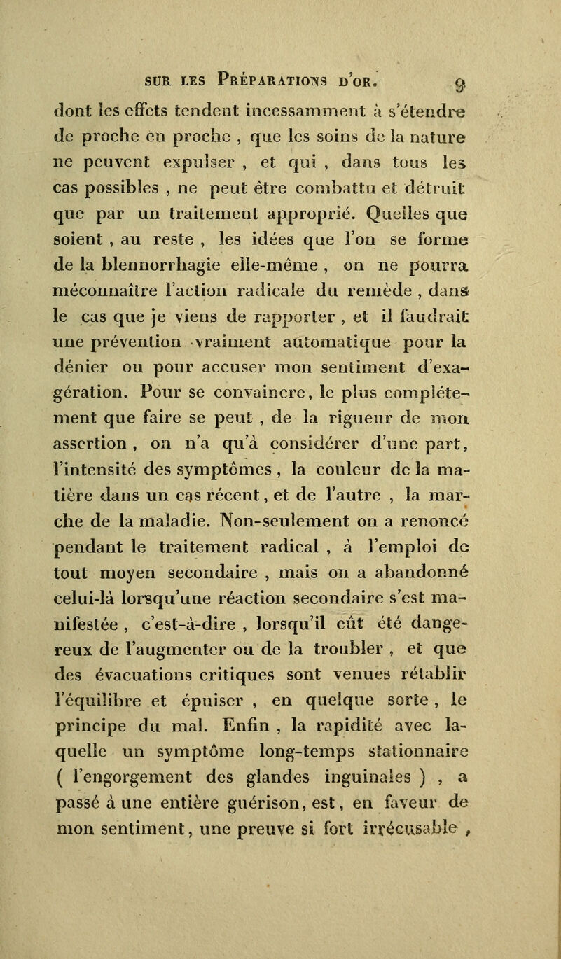 dont les effets tendent incessamment à s'étendre de proche en proche , que les soins de îa nature ne peuvent expulser , et qui , dans tous les cas possibles , ne peut être combattu et détruit que par un traitement approprié. Quelles que soient , au reste , les idées que l'on se forme de la bïennorrhagie elle-même , on ne pourra méconnaître Faction radicale du remède , dans le cas que je viens de rapporter , et il faudrait une prévention vraiment automatique pour la dénier ou pour accuser mon sentiment d'exa- gération. Pour se convaincre, le plus complète- ment que faire se peut , de la rigueur de mon assertion , on n'a qu'à considérer d'une part, l'intensité des symptômes , la couleur de îa ma- tière dans un cas récent, et de l'autre , la mar- che de la maladie. Non-seulement on a renoncé pendant le traitement radical , à l'emploi de tout moyen secondaire , mais on a abandonné celui-là lorsqu'une réaction secondaire s'est ma- nifestée , c'est-à-dire , lorsqu'il eut été dange- reux de l'augmenter ou de la troubler , et que des évacuations critiques sont venues rétablir l'équilibre et épuiser , en quelque sorte , le principe du mal. Enfin , la rapidité avec la- quelle un symptôme long-temps staiionnaire ( l'engorgement des glandes inguinales ) , a passé à une entière guérison, est, en faveur de mon sentiment, une preuve si fort irrécusable t