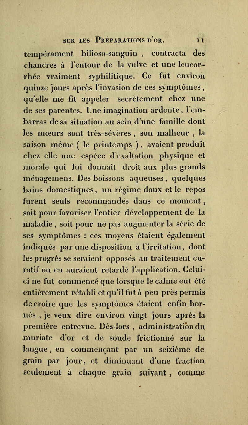 tempérament bilioso-sanguin , contracta des chancres à l'entour de la vulve et une leucor- rhée vraiment syphilitique. Ce fut environ quinze jours après l'invasion de ces symptômes, quelle me fit appeler secrètement chez une de ses parentes. Une imagination ardente, l'em- barras de sa situation au sein d'une famille dont les mœurs sont très-sévères , son malheur , la saison même ( le printemps ), avaient produit chez elle une espèce d'exaltation physique et morale qui lui donnait droit aux plus grands ménagemens. Des boissons aqueuses , quelques bains domestiques, un régime doux et le repos furent seuls recommandés dans ce moment, soit pour favoriser l'entier développement de la maladie , soit pour ne pas augmenter la série de ses symptômes : ces moyens étaient également indiqués par une disposition à l'irritation, dont les progrès se seraient opposés au traitement cu- ratif ou en auraient retardé l'application. Celui- ci ne fut commencé que lorsque le calme eut été entièrement rétabli et qu'il fut à peu près permis de croire que les symptômes étaient enfin bor- nés , je veux dire environ vingt jours après la première entrevue. Dès-lors , administration du muriate d'or et de soude frictionné sur la langue, en commençant par un seizième de grain par jour, et diminuant d'une fraction seulement à chaque grain suivant , comme