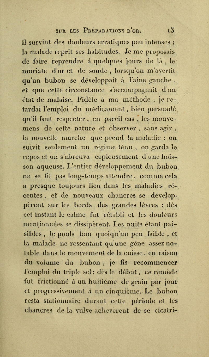 il survint des douleurs erratiques peu intenses ; la malade reprit ses habitudes. Je nie proposais de faire reprendre à quelques jours de là , le muriate d'or et de soude , lorsqu'on m'avertit qu'un bubon se développait à l'aine gauche , et que cette circonstance s'accompagnait d'un état de malaise. Fidèle à ma méthode , je re- tardai l'emploi du médicament, bien persuadé qu'il faut respecter , en pareil cas , les mouve- mens de cette nature et observer , sans agir , la nouvelle marche que prend la maladie : on suivit seulement un régime ténu , on garda le repos et on s'abreuva copieusement d'une bois- son aqueuse. L'entier développement du bubon ne se fit pas long-temps attendre, comme cela a presque toujours lieu dans les maladies ré- centes , et de nouveaux chancres se dévelop- pèrent sur les bords des grandes lèvres : dès cet instant le calme fut rétabli et les douleurs mentionnées se dissipèrent. Les nuits étant pai- sibles , le pouls bon quoiqu'un peu faible , et la malade ne ressentant qu'une gêne assez no- table dans le mouvement de la cuisse, en raison du volume du bubon , je fis recommencer l'emploi du triple sel ; dès le début, ce remède fut frictionné à un huitième de grain par jour et progressivement à un cinquième. Le bubon resta stationnaire durant cette période et les chancres de la vulve achevèrent de se cicatri-