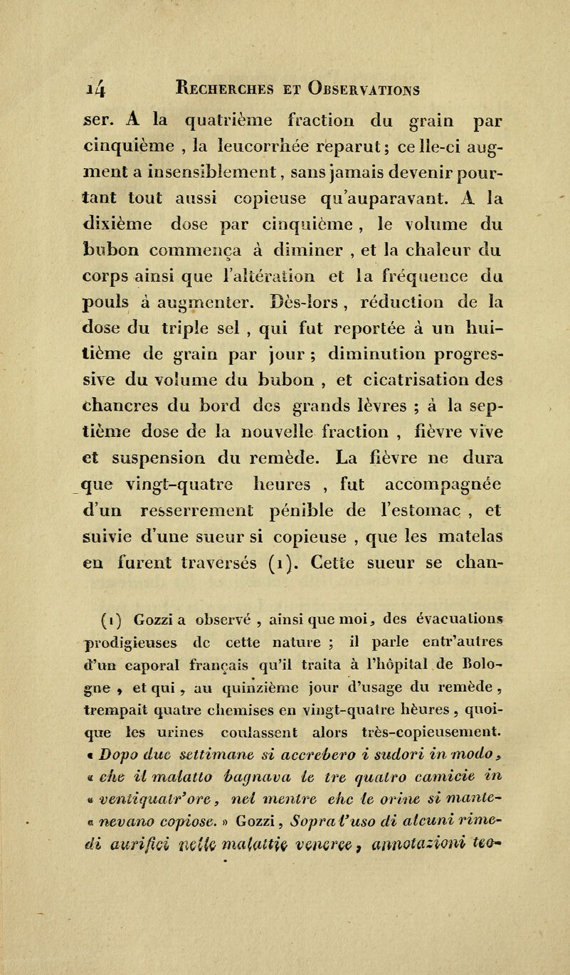 ser. A la quatrième fraction du grain par cinquième , la leucorrhée reparut ; ce lle-ci aug- ment a insensiblement, sans jamais devenir pour- tant tout aussi copieuse qu'auparavant. A la dixième dose par cinquième , le volume du bubon commença à diminer , et la chaleur du corps ainsi que l'altération et la fréquence du pouls à augmenter. Dès-lors , réduction de la dose du triple sel , qui fut reportée à un hui- tième de grain par jour ; diminution progres- sive du volume du bubon , et cicatrisation des chancres du bord des grands lèvres ; à la sep- tième dose de la nouvelle fraction , fièvre vive et suspension du remède. La fièvre ne dura que vingt-quatre heures , fut accompagnée d'un resserrement pénible de l'estomac , et suivie d'une sueur si copieuse , que les matelas en furent traversés (1). Cette sueur se chan- (1) Gozzi a observé, ainsi que moi s des évacuations prodigieuses de cette nature ; il parle entr'autres d'un caporal français qu'il traita à l'hôpital de Bolo- gne > et qui, au quinzième jour d'usage du remède , trempait quatre chemises en vingt-quatre heures, quoi- que les urines coulassent alors très-copieusement. « Dopa due setti?nane si accrebero i sudori in modo > « ehe il maiatto ftagnava ie tre qualro camicie in » ventiqualr'ore, nei menlre ehc ie orine si mante~ « nevano copiose. » Gozzi, Sopral'uso di alcuni rime- di aurifwi nette malattiç vwiçrçe, annotasioni uo~